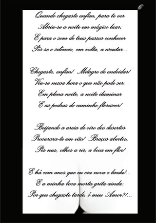 6
  Quando chegaste enfim, para te ver
  Abriu-se a noite em mágico luar;
 E para o som de teus passos conhecer
 Pôs-se o silêncio, em volta, a escutar...

Chegaste, enfim! Milagre de endoidar!
 Viu-se nessa hora o que não pode ser:
  Em plena noite, a noite iluminar
  E as pedras do caminho florescer!

  Beijando a areia de oiro dos desertos
 Procurara-te em vão! Braços abertos,
  Pés nus, olhos a rir, a boca em flor!
E há cem anos que eu era nova e linda!...
  E a minha boca morta grita ainda:
Por que chegaste tarde, ó meu Amor?!...
 