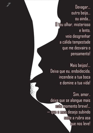 7                      Devagar...
                    outro beijo...
                       ou ainda...
         O teu olhar, misterioso
                         e lento,
                veio desgrenhar
            a cálida tempestade
              que me desvaira o
                    pensamento!

                   Mais beijos!...
      Deixa que eu, endoidecida,
           incendeie a tua boca
            e domine a tua vida!

                    Sim, amor..
     deixa que se alongue mais
        este momento breve!...
    — que o meu desejo subindo
              solte a rubra asa
                  que nos leve!
 