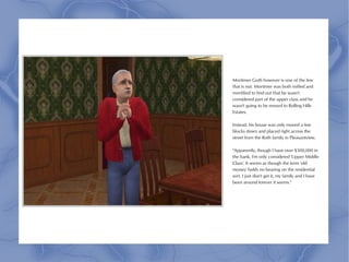 Mortimer Goth however is one of the few
that is not. Mortimer was both miffed and
mortified to find out that he wasn't
considered part of the upper class and he
wasn't going to be moved to Rolling Hills
Estates.

Instead, his house was only moved a few
blocks down and placed right across the
street from the Roth family in Pleasantview.

"Apparently, though I have over $500,000 in
the bank, I'm only considered 'Upper Middle
Class'. It seems as though the term 'old
money' holds no bearing on the residential
sort. I just don't get it, my family and I have
been around forever it seems."
 