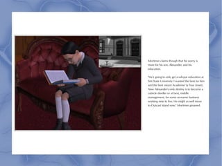 Mortimer claims though that his worry is
more for his son, Alexander, and his
education.

"He's going to only get a sub-par education at
Sim State University. I wanted the best for him
and the best meant Academie' la Tour (inset).
Now Alexander's only destiny is to become a
cubicle dweller or at best, middle
management, for some no-name business
working nine to five. He might as well move
to Outcast Island now," Mortimer groaned.
 