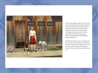 Mr. Leod McGreggor is also one of the many
that was drastically affected by the 'Project'. It
seems that a slight mix-up in paperwork has
transferred him from his former, spacious
farmhouse to his current small tin shack,
which apparently came with two 'critturs'
named Danny and Sarah. McGreggor
remains hopeful though, stating that these
things just take time.

"The thing that strikes me as a real slap in the
face is the fact that my old farm is right across
the street. I'm staring at it right now, and I can
see that it's empty. I can only hope that it
remains that way until things get straightened
out."
 