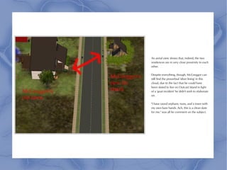 An aerial view shows that, indeed, the two
residences are in very close proximity to each
other.

Despite everything, though, McGreggor can
still find the proverbial 'silver lining' in this
cloud, due to the fact that he could have
been slated to live on Outcast Island in light
of a 'goat incident' he didn't wish to elaborate
on.

"I have saved orphans, nuns, and a town with
my own bare hands. Ach, this is a clean slate
for me," was all he comment on the subject.
 