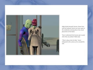 Stella Zorbit (formerly Terrano, shown here
with her husband, Auron) was more upset at
the residential screening than at her actual
placement on the Island.

"Now I understand why humans get so upset
when they are probed," Stella wept.

“There’s always time for lube,” Auron
whispered to the camera as he consoled his
wife.
 