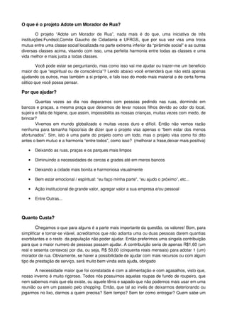 O que é o projeto Adote um Morador de Rua?

         O projeto “Adote um Morador de Rua”, nada mais é do que, uma iniciativa de três
instituições:Fundsol,Comite Gaucho de Cidadania e UFRGS, que por sua vez visa uma troca
mutua entre uma classe social localizada na parte extrema inferior da “pirâmide social” e as outras
diversas classes acima, visando com isso, uma perfeita harmonia entre todas as classes e uma
vida melhor e mais justa a todas classes.

        Você pode estar se perguntando, mas como isso vai me ajudar ou trazer-me um beneficio
maior do que “espiritual ou de consciência”? Lendo abaixo você entenderá que não está apenas
ajudando os outros, mas também a si próprio, e falo isso do modo mais material e de certa forma
cético que você possa pensar.

Por que ajudar?

        Quantas vezes ao dia nos deparamos com pessoas pedindo nas ruas, dormindo em
bancos e praças, a mesma praça que deixamos de levar nossos filhos devido ao odor do local,
sujeira e falta de higiene, que assim, impossibilita as nossas crianças, muitas vezes com medo, de
brincar?
        Vivemos em mundo globalizado e muitas vezes duro e difícil. Então não vemos razão
nenhuma para tamanha hipocrisia de dizer que o projeto visa apenas o “bem estar dos menos
afortunados”. Sim, isto é uma parte do projeto como um todo, mas o projeto visa como foi dito
antes o bem mutuo e a harmonia “entre todos”, como isso? (melhorar a frase,deixar mais positiva)

   •   Deixando as ruas, praças e os parques mais limpos

   •   Diminuindo a necessidades de cercas e grades até em meros bancos

   •   Deixando a cidade mais bonita e harmoniosa visualmente

   •   Bem estar emocional / espiritual: “eu faço minha parte”, “eu ajudo o próximo”, etc...

   •   Ação institucional de grande valor, agregar valor a sua empresa e/ou pessoal

   •   Entre Outras...



Quanto Custa?

       Chegamos o que para alguns é a parte mais importante da questão, os valores! Bom, para
simplificar e tornar-se viável, acreditamos que não adianta uma ou duas pessoas darem quantias
exorbitantes e o resto da população não poder ajudar. Então preferimos uma singela contribuição
para que o maior numero de pessoas possam ajudar. A contribuição seria de apenas R$1,60 (um
real e sesenta centavos) por dia, ou seja, R$ 50,00 (cinquenta reais mensais) para adotar 1 (um)
morador de rua. Obviamente, se haver a possibilidade de ajudar com mais recursos ou com algum
tipo de prestação de serviço, será muito bem vinda esta ajuda, obrigado

       A necessidade maior que foi constatada é com a alimentação e com agasalhos, visto que,
nosso inverno é muito rigoroso. Todos nós possuímos aquelas roupas de fundo de roupeiro, que
nem sabemos mais que ela existe, ou aquele tênis e sapado que não podemos mais usar em uma
reunião ou em um passeio pelo shopping. Então, que tal ao invés de deixarmos deteriorando ou
jogarmos no lixo, darmos a quem precisa? Sem tempo? Sem ter como entregar? Quem sabe um
 