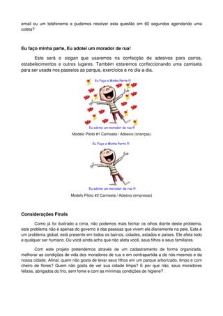 email ou um telefonema e pudemos resolver esta questão em 60 segundos agendando uma
coleta?



Eu faço minha parte, Eu adotei um morador de rua!

      Este será o slogan que usaremos na confecção de adesivos para carros,
estabelecimentos e outros lugares. Também estaremos confeccionando uma camiseta
para ser usada nos passeios ao parque, exercícios e no dia-a-dia.




                           Modelo Piloto #1 Camiseta / Adesivo (crianças)




                          Modelo Piloto #2 Camiseta / Adesivo (empresas)




Considerações Finais

       Como já foi ilustrado a cima, não podemos mais fechar os olhos diante deste problema,
este problema não é apenas do governo é das pessoas que vivem ele diariamente na pele. Este é
um problema global, está presente em todos os bairros, cidades, estados e países. Ele afeta todo
e qualquer ser humano. Ou você ainda acha que não afeta você, seus filhos e seus familiares.

        Com este projeto pretendemos através de um cadastramento de forma organizada,
melhorar as condições de vida dos moradores de rua e em contrapartida a de nós mesmos e da
nossa cidade. Afinal, quem não gosta de levar seus filhos em um parque arborizado, limpo e com
cheiro de flores? Quem não gosta de ver sua cidade limpa? E por que não, seus moradores
felizes, abrigados do frio, sem fome e com as mínimas condições de higiene?
 