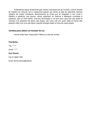 Pretendemos atacar diretamente pelo instinto mais básico do ser humano, a fome! Através
do trabalho em conjunto com o restaurante popular que temos ao lado da rodoviária, faremos
cadastro de nossos moradores, demarcaremos as zonas que se hospedam e com muito e
trabalho e paciência, aos poucos, vamos redistribuir os mesmos a albergues municipais e
estaduais, para um bom banho, uma boa alimentação e um bom sono, para que isso ajude os
mesmos a se afastarem do álcool, das drogas, das ruas e daí sim, quem sabe em breve eles
poderão voltar a ter uma vida digna e aquele emprego citado no inicio de nosso projeto.



Contatos para adotar um morador de rua

        Vamos então fazer nossa parte!? Abaixo os meio de contato.



Fala Mulher

Tel.: ******

Email: ******

Prof Themis:

Cel: 51 8202-1300

Email: themis.dovera@ufrgs.br
 