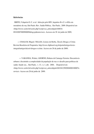 Referências

 BRITO, Valquiria O. C. et al . Infecção pelo HIV, hepatites B e C e sífilis em
moradores de rua, São Paulo. Rev. Saúde Pública, São Paulo, 2009. Disponível em
<http://www.scielo.br/scielo.php?script=sci_arttext&pid=S0034-
89102007000900009&lng=pt&nrm=iso>. Acessos em 30 de junho de 2009;




     — CHALUB, Miguel. TELLES, Lisieux de Borba. Álcool, Drogas e Crime.
Revista Brasileira de Psiquiatria. http://www.rbpbrasil.org.br/portal/artigos/texto-
integral/antigos/alcool-drogas-e-crime. Acesso em 28 de junho de 2009;




       — VARANDA, Walter; ADORNO, Rubens de Camargo Ferreira. Descartáveis
urbanos: discutindo a complexidade da população de rua e o desafio para políticas de
saúde. Saude soc., São Paulo, v. 13, n. 1, abr. 2004 . Disponível em
<http://www.scielo.br/scielo.php?script=sci_arttext&pid=S010412902004000100007n
m=iso>. Acesso em 28 de junho de 2009.
 