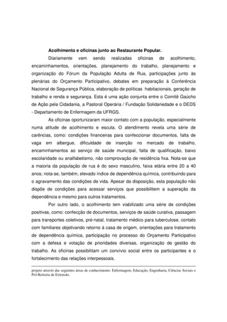Acolhimento e oficinas junto ao Restaurante Popular.
          Diariamente        vem       sendo        realizadas      oficinas     de     acolhimento,
encaminhamentos, orientações, planejamento do trabalho, planejamento e
organização do Fórum da População Adulta de Rua, participações junto às
plenárias do Orçamento Participativo, debates em preparação à Conferência
Nacional de Segurança Pública, elaboração de políticas habitacionais, geração de
trabalho e renda e segurança. Esta é uma ação conjunta entre o Comitê Gaúcho
de Ação pela Cidadania, a Pastoral Operária / Fundação Solidariedade e o DEDS
- Departamento de Enfermagem da UFRGS.
          As oficinas oportunizaram maior contato com a população, especialmente
numa atitude de acolhimento e escuta. O atendimento revela uma série de
carências, como: condições financeiras para confeccionar documentos, falta de
vaga     em     albergue,     dificuldade      de     inserção     no    mercado       de    trabalho,
encaminhamentos ao serviço de saúde municipal, falta de qualificação, baixo
escolaridade ou analfabetismo, não comprovação de residência fixa. Nota-se que
a maioria da população de rua é do sexo masculino, faixa etária entre 20 a 40
anos; nota-se, também, elevado índice de dependência química, contribuindo para
o agravamento das condições de vida. Apesar da disposição, esta população não
dispõe de condições para acessar serviços que possibilitem a superação da
dependência e mesmo para outros tratamentos.
          Por outro lado, o acolhimento tem viabilizado uma série de condições
positivas, como: confecção de documentos, serviços de saúde curativa, passagem
para transportes coletivos, pré-natal, tratamento médico para tuberculose, contato
com familiares objetivando retorno à casa de origem, orientações para tratamento
de dependência química, participação no processo do Orçamento Participativo
com a defesa e votação de prioridades diversas, organização de gestão do
trabalho. As oficinas possibilitam um convívio social entre os participantes e o
fortalecimento das relações interpessoais.

projeto através das seguintes áreas de conhecimento: Enfermagem, Educação, Engenharia, Ciências Sociais e
Pró-Reitoria de Extensão.
 