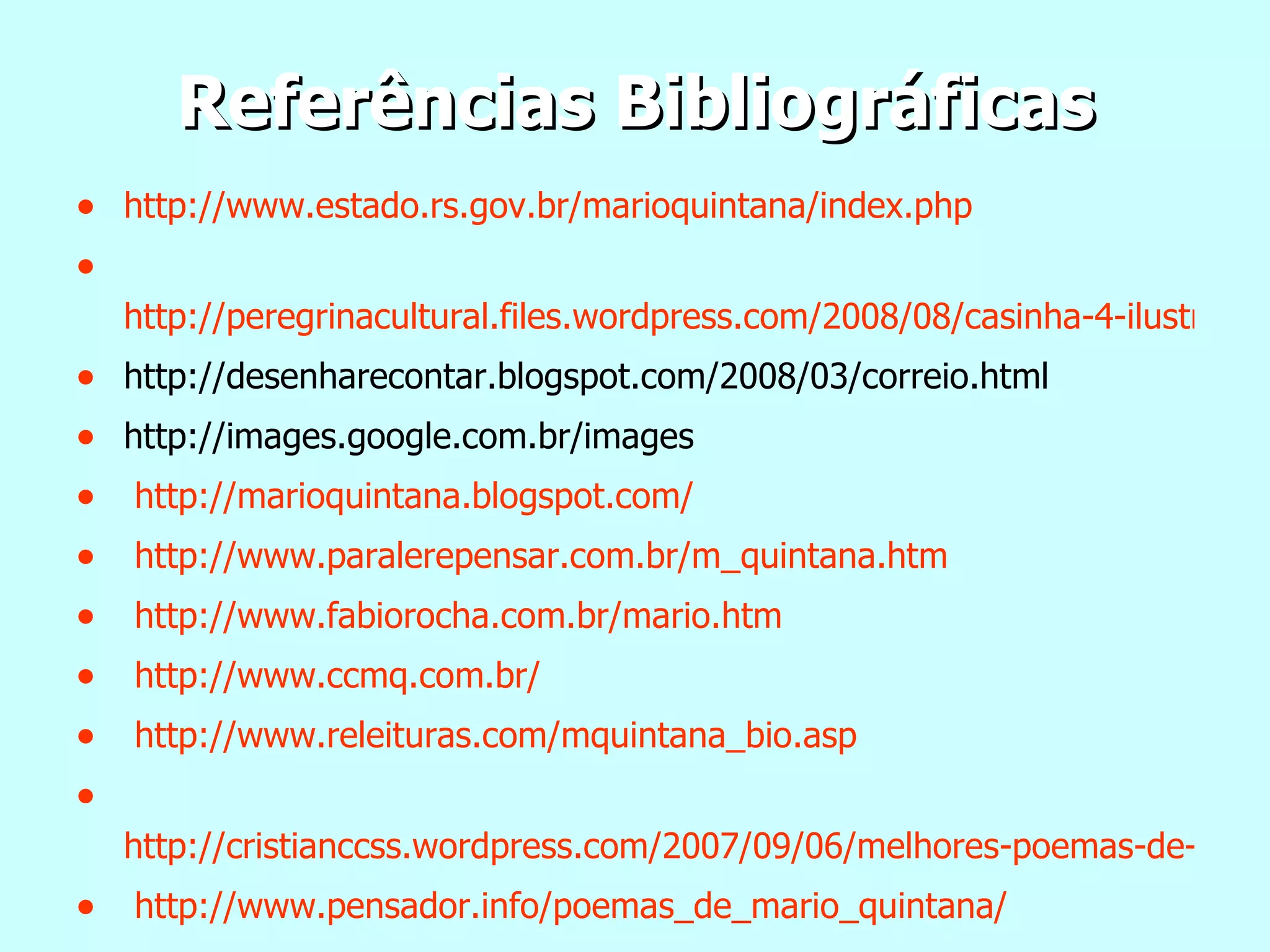 Referências Bibliográficas http://www.estado.rs.gov.br/marioquintana/index. php http://peregrinacultural.files.wordpress.com/2008/08/casinha-4-ilustracao-elizabeth-teixeira.jpg http://desenharecontar.blogspot.com/2008/03/correio.html http://images.google.com.br/images http://marioquintana.blogspot.com/ http://www.paralerepensar.com.br/m_quintana.htm http://www.fabiorocha.com.br/mario.htm http://www.ccmq.com.br/ http://www.releituras.com/mquintana_bio.asp http://cristianccss.wordpress.com/2007/09/06/melhores-poemas-de-mario-quintana/ http://www.pensador.info/poemas_de_mario_quintana/ 