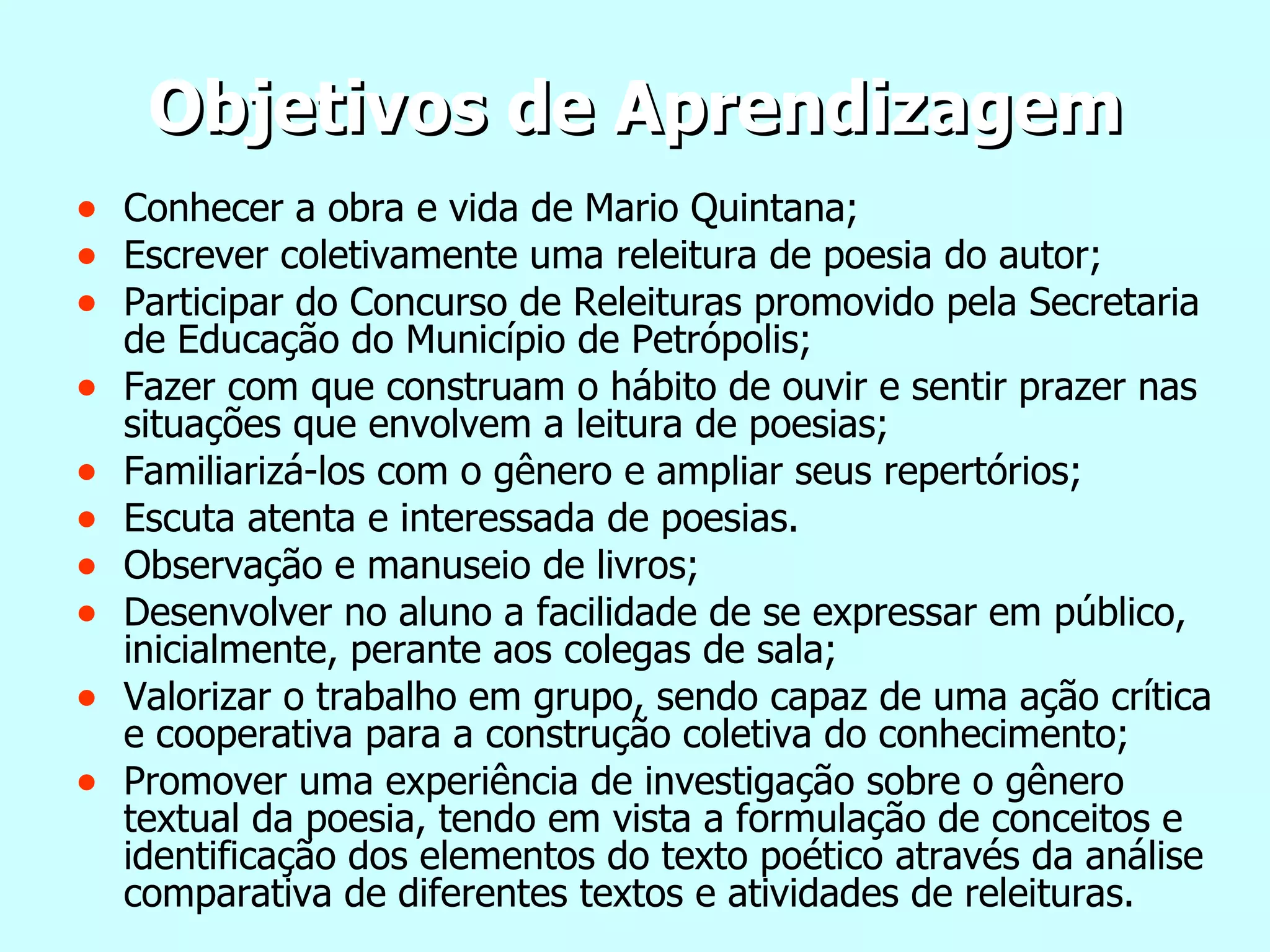 Objetivos de Aprendizagem Conhecer a obra e vida de Mario Quintana; Escrever coletivamente uma releitura de poesia do autor; Participar do Concurso de Releituras promovido pela Secretaria de Educação do Município de Petrópolis; Fazer com que construam o hábito de ouvir e sentir prazer nas situações que envolvem a leitura de poesias; Familiarizá-los com o gênero e ampliar seus repertórios;  Escuta atenta e interessada de poesias. Observação e manuseio de livros; Desenvolver no aluno a facilidade de se expressar em público, inicialmente, perante aos colegas de sala; Valorizar o trabalho em grupo, sendo capaz de uma ação crítica e cooperativa para a construção coletiva do conhecimento; Promover uma experiência de investigação sobre o gênero textual da poesia, tendo em vista a formulação de conceitos e identificação dos elementos do texto poético através da análise comparativa de diferentes textos e atividades de releituras. 