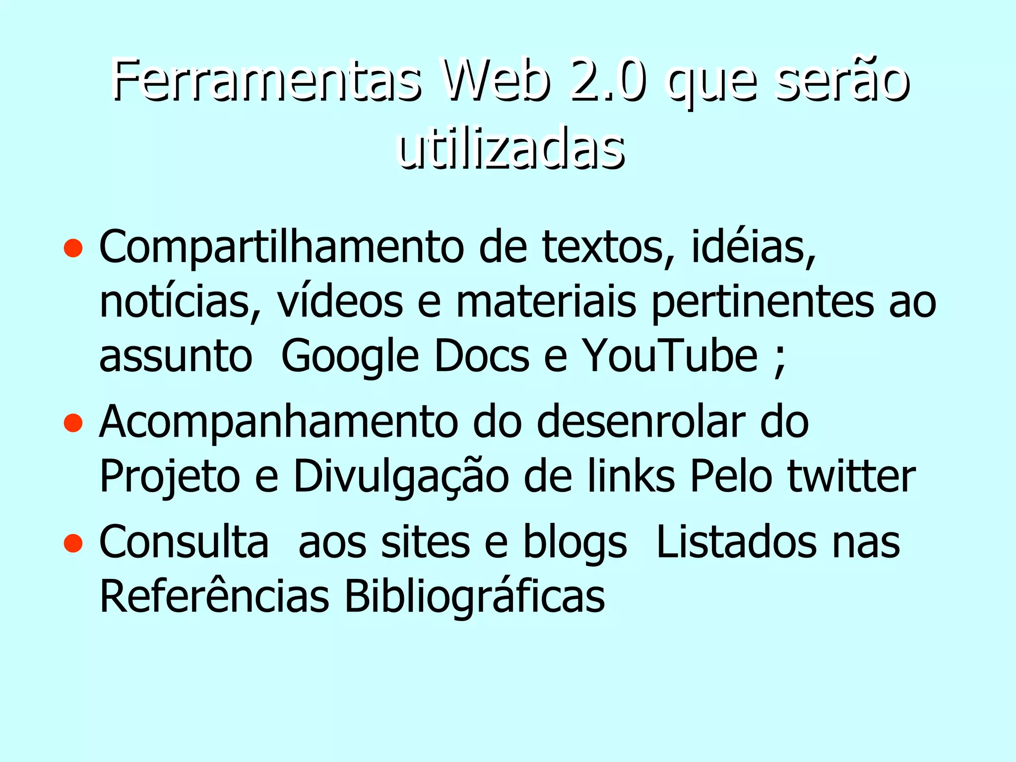 Ferramentas Web 2.0 que serão utilizadas Compartilhamento de textos, idéias, notícias, vídeos e materiais pertinentes ao assunto  Google Docs e YouTube ; Acompanhamento do desenrolar do Projeto e Divulgação de links Pelo twitter Consulta  aos sites e blogs  Listados nas Referências Bibliográficas 