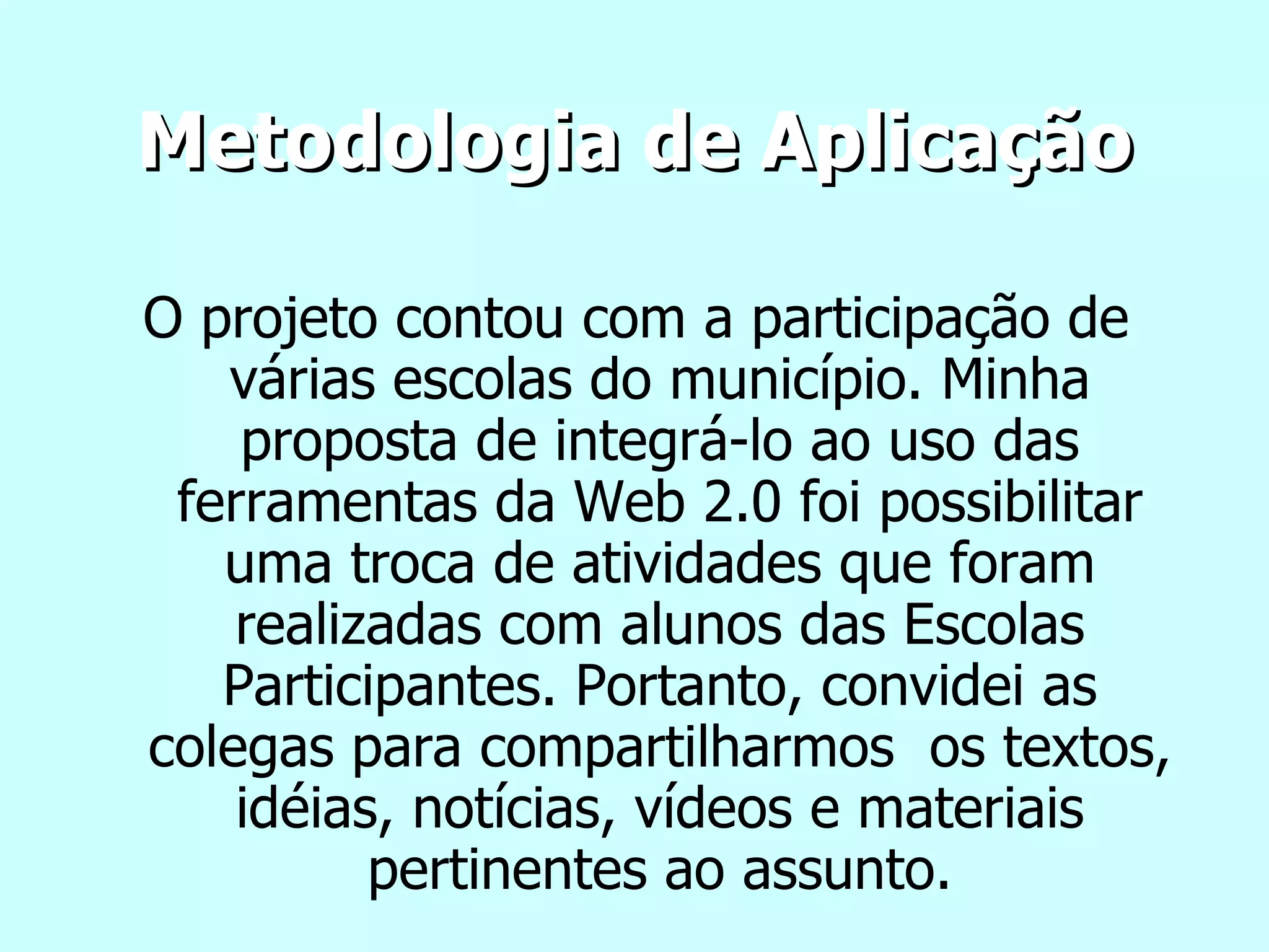 Metodologia de Aplicação O projeto contou com a participação de várias escolas do município. Minha proposta de integrá-lo ao uso das ferramentas da Web 2.0 foi possibilitar uma troca de atividades que foram realizadas com alunos das Escolas Participantes. Portanto, convidei as colegas para compartilharmos  os textos, idéias, notícias, vídeos e materiais pertinentes ao assunto. 