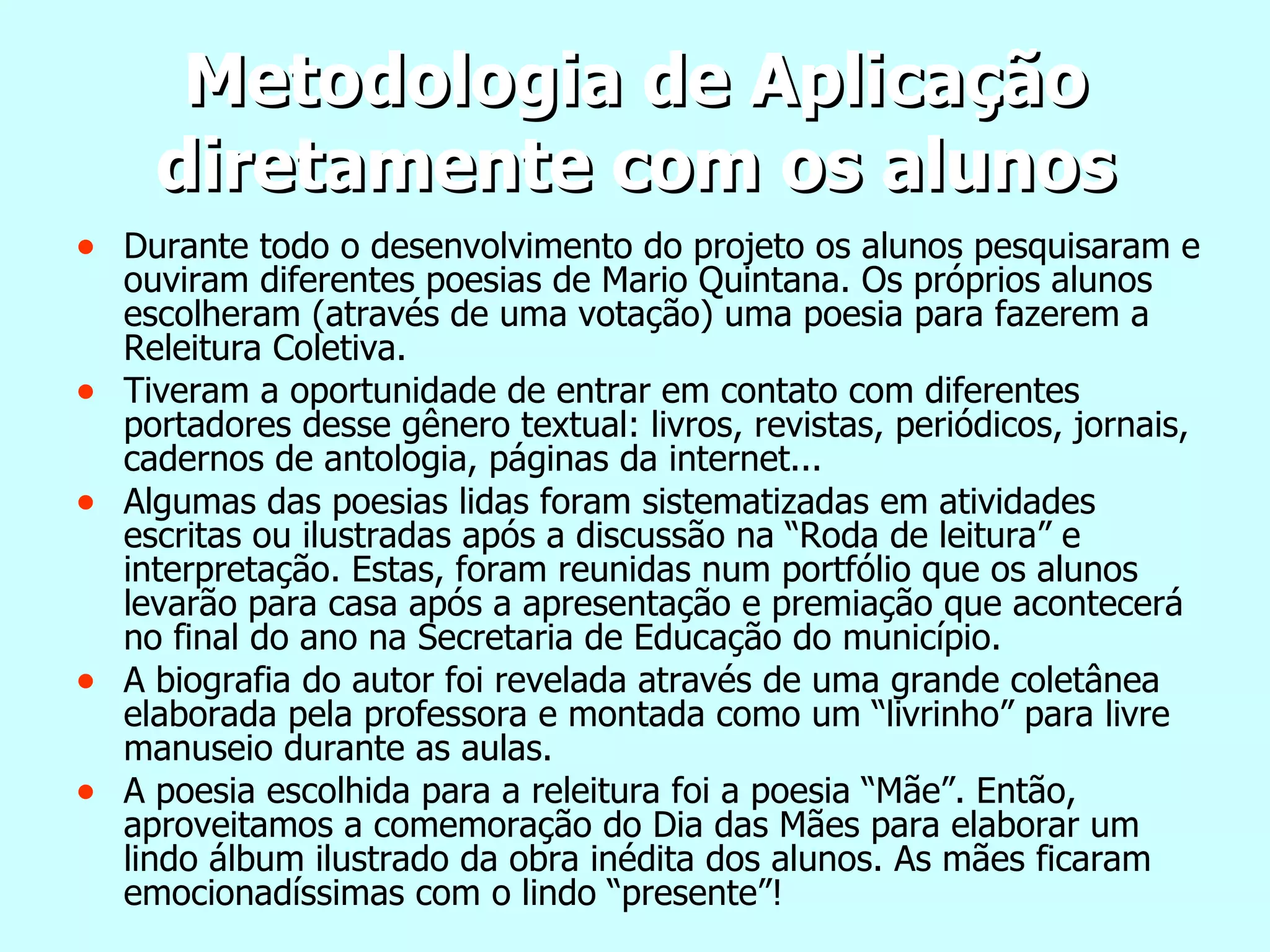 Metodologia de Aplicação diretamente com os alunos Durante todo o desenvolvimento do projeto os alunos pesquisaram e ouviram diferentes poesias de Mario Quintana. Os próprios alunos escolheram (através de uma votação) uma poesia para fazerem a Releitura Coletiva. Tiveram a oportunidade de entrar em contato com diferentes portadores desse gênero textual: livros, revistas, periódicos, jornais, cadernos de antologia, páginas da internet... Algumas das poesias lidas foram sistematizadas em atividades escritas ou ilustradas após a discussão na “Roda de leitura” e interpretação. Estas, foram reunidas num portfólio que os alunos levarão para casa após a apresentação e premiação que acontecerá no final do ano na Secretaria de Educação do município. A biografia do autor foi revelada através de uma grande coletânea elaborada pela professora e montada como um “livrinho” para livre manuseio durante as aulas. A poesia escolhida para a releitura foi a poesia “Mãe”. Então, aproveitamos a comemoração do Dia das Mães para elaborar um lindo álbum ilustrado da obra inédita dos alunos. As mães ficaram emocionadíssimas com o lindo “presente”! 