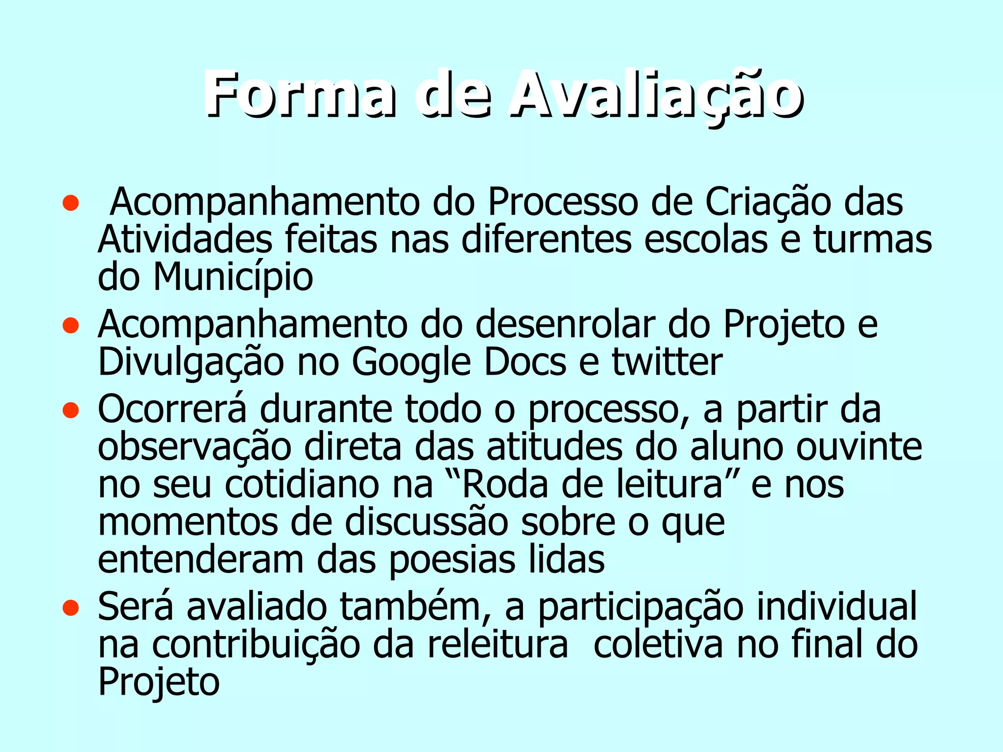 Forma de Avaliação   Acompanhamento do Processo de Criação das Atividades feitas nas diferentes escolas e turmas do Município Acompanhamento do desenrolar do Projeto e Divulgação no Google Docs e twitter Ocorrerá durante todo o processo, a partir da observação direta das atitudes do aluno ouvinte no seu cotidiano na “Roda de leitura” e nos momentos de discussão sobre o que entenderam das poesias lidas Será avaliado também, a participação individual na contribuição da releitura  coletiva no final do Projeto 