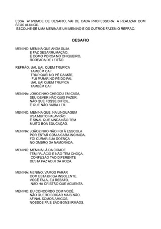 ESSA ATIVIDADE DE DESAFIO, VAI DE CADA PROFESSORA A REALIZAR COM
SEUS ALUNOS.
ESCOLHE-SE UMA MENINA E UM MENINO E OS OUTROS FAZEM O REFRÃO.


                               DESAFIO

MENINO: MENINA QUE ANDA SUJA
        E FAZ DESARRUMAÇÃO,
        É COMO PORCA NO CHIQUEIRO,
        RODEADA DE LEITÃO.

REFRÃO: UAI, UAI, QUEM TRUPICA
        TAMBÉM CAI!
        TRUPIQUEI NO PÉ DA MÃE,
         FUI PARAR NO PÉ DO PAI.
        UAI, UAI QUEM TRUPICA
        TAMBÉM CAI!

MENINA: JOÃOZINHO CHEGOU EM CASA,
        SEU DEVER NÃO QUIS FAZER.
        NÃO QUE FOSSE DIFÍCIL,
        É QUE NÃO SABIA LER.

MENINO: MENINA QUE, NA LINGUAGEM
        USA MUITO PALAVRÃO
        É SINAL QUE AINDA NÃO TEM
        MUITO BOA EDUCAÇÃO.

MENINA: JOÃOZINHO NÃO FOI À ESSCOLA
        POR ESTAR COM A CARA INCHADA.
        FOI CURAR SUA DOENÇA
        NO OMBRO DA NAMORADA.

MENINO: MENINA LÁ DA CIDADE
        TEM PALÁCIO E NÃO TEM CHOÇA.
        CONFUSÃO TÃO DIFERENTE
        DESTA PAZ AQUI DA ROÇA.


MENINA: MENINO, VAMOS PARAR
        COM ESTA BRIGA INSOLENTE.
        VOCÊ FALA, EU REBATO,
        NÃO HÁ CRISTÃO QUE AGUENTA.

MENINO: EU CONCORDO COM VOCÊ.
        NÃO QUERO BRIGAR MAIS NÃO.
       AFINAL SOMOS AMIGOS,
        NOSSOS PAIS SÃO BONS IRMÃOS.
 