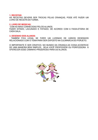 1. RECEITAS:
AS RECEITAS DEVERÁ SER TROCAS PELAS CRIANÇAS, PODE ATÉ FAZER UM
LIVRO DE RECEITA DA TURMA.

2. LIVRO DE MÚSICAS:
COM AS MAIS CONHECIDAS PELOS ALUNOS.
FAZER DITADO, LACUNADO E FATIADO, DE ACORDO COM A FAIXA-ETÁRIA DE
CADA SALA.

3. DESENHO DOS ALUNOS:
  TAMBÉM FICA LEGAL SE FIZER UM LIVRINHO DE VÁRIOS DESENHOS
RELACIONADO COM O TEMA PARA SER EXPOSTO NA CULMINÂCIA DO PORJETO.

O IMPORTANTE É SER CRIATIVO, NO MUNDO DA CRIANÇA AS COISA ACONTECE
DE UMA MANEIRA BEM SIMPLES, SEJA VOCÊ PROFESSOR OU PORFESSORA À
OFERECER ESSE CAMINHO PRAZEROSO PARA OS ALUNOS.
 