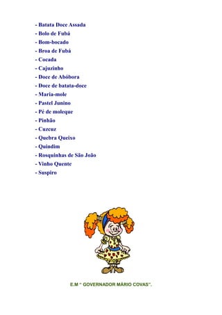 - Batata Doce Assada
- Bolo de Fubá
- Bom-bocado
- Broa de Fubá
- Cocada
- Cajuzinho
- Doce de Abóbora
- Doce de batata-doce
- Maria-mole
- Pastel Junino
- Pé de moleque
- Pinhão
- Cuzcuz
- Quebra Queixo
- Quindim
- Rosquinhas de São João
- Vinho Quente
- Suspiro




                 E.M “ GOVERNADOR MÁRIO COVAS”.
 