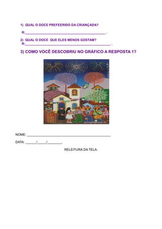 1) QUAL O DOCE PREFEERIDO DA CRIANÇADA?

   R:____________________________________________ .

  2) QUAL O DOCE QUE ELES MENOS GOSTAM?
   R:_______________________________________________ .

  3) COMO VOCÊ DESCOBRIU NO GRÁFICO A RESPOSTA 1?




NOME: ______________________________________________

DATA: ______/_____/________.

                               RELEITURA DA TELA.
 