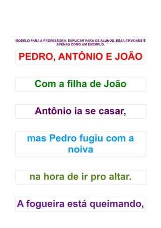 MODELO PARA A PROFESSORA, EXPLICAR PARA OS ALUNOS. ESSA ATIVIDADE É
                    APENAS COMO UM EXEMPLO.



 PEDRO, ANTÔNIO E JOÃO

         Com a filha de João

         Antônio ia se casar,

     mas Pedro fugiu com a
            noiva

       na hora de ir pro altar.

A fogueira está queimando,
 