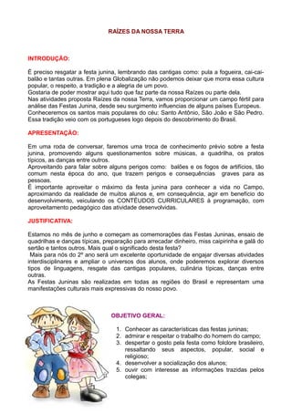 RAÍZES DA NOSSA TERRA



INTRODUÇÃO:

É preciso resgatar a festa junina, lembrando das cantigas como: pula a fogueira, cai-cai-
balão e tantas outras. Em plena Globalização não podemos deixar que morra essa cultura
popular, o respeito, a tradição e a alegria de um povo.
Gostaria de poder mostrar aqui tudo que faz parte da nossa Raízes ou parte dela.
Nas atividades proposta Raízes da nossa Terra, vamos proporcionar um campo fértil para
análise das Festas Junina, desde seu surgimento influencias de alguns países Europeus.
Conheceremos os santos mais populares do céu: Santo Antônio, São João e São Pedro.
Essa tradição veio com os portugueses logo depois do descobrimento do Brasil.

APRESENTAÇÃO:

Em uma roda de conversar, faremos uma troca de conhecimento prévio sobre a festa
junina, promovendo alguns questionamentos sobre músicas, a quadrilha, os pratos
típicos, as danças entre outros.
Aproveitando para falar sobre alguns perigos como: balões e os fogos de artifícios, tão
comum nesta época do ano, que trazem perigos e consequências graves para as
pessoas.
É importante aproveitar o máximo da festa junina para conhecer a vida no Campo,
aproximando da realidade de muitos alunos e, em consequência, agir em benefício do
desenvolvimento, veiculando os CONTÉUDOS CURRICULARES à programação, com
aproveitamento pedagógico das atividade desenvolvidas.

JUSTIFICATIVA:

Estamos no mês de junho e começam as comemorações das Festas Juninas, ensaio de
quadrilhas e danças típicas, preparação para arrecadar dinheiro, miss caipirinha e galã do
sertão e tantos outros. Mais qual o significado desta festa?
 Mais para nós do 2º ano será um excelente oportunidade de engajar diversas atividades
interdisciplinares e ampliar o universos dos alunos, onde poderemos explorar diversos
tipos de linguagens, resgate das cantigas populares, culinária típicas, danças entre
outras.
As Festas Juninas são realizadas em todas as regiões do Brasil e representam uma
manifestações culturais mais expressivas do nosso povo.



                               OBJETIVO GERAL:

                                 1. Conhecer as características das festas juninas;
                                 2. admirar e respeitar o trabalho do homem do campo;
                                 3. despertar o gosto pela festa como folclore brasileiro,
                                    ressaltando seus aspectos, popular, social e
                                    religioso;
                                 4. desenvolver a socialização dos alunos;
                                 5. ouvir com interesse as informações trazidas pelos
                                    colegas;
 
