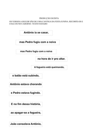 PRODUÇÃO ESCRITA
OS VERSOS A SEGUIR SÃO DE UMA CANTIGA DA FESTA JUNINA. RECORTE-OS E
COLE-OS NO CADERNO. TEXTO FATIADO



             Antônio ia se casar,


         mas Pedro fugiu com a noiva


         mas Pedro fugiu com a noiva


                         na hora de ir pro altar.


                      A fogueira está queimando,


  o balão está subindo,


Antônio estava chorando


 e Pedro estava fugindo.



 E no fim dessa história,


 ao apagar-se a fogueira,



João consolava Antônio,
 