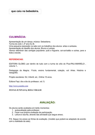 que caiu na bebedeira.




CULMINÂCIA:
Apresentação de um dança, música: Sebastiana.
Turma do ciclo I, 2º ano A e B.
Uma pequena exposição na sala com os trabalhos dos alunos: artes e cartazes.
Apresentação do desafio dos alunos: Bruno e Larissa.
Vamos relembrar das cantigas populares: pula a fogueira, cai-cai-balão e outras, para a
toda a escola.


REFERENCIAS:

EDITORA GLOBO; por dentro de tudo com a turma do sítio do Pica-PAU-AMARELO ,
volume 1..

Pedagogia da Alegria; 1ºciclo, ensino fundamental, coleção, vol: Artes. História e
Geografia.

Projeto escolares: Ed. Infantil, ed., Online 15 anos.

Editora Fapi; dia a dia do professor, vol. 5.

http://www.youtube.com

FESTAS JUNINAS by ROSA VIRAGH




                                      AVALIAÇÃO:

Os alunos serão avaliados em terês momentos:
   1. autoavaliação pela professor.
   2. Fazer sua própria avaliação de participação.
   3. Leitura e escrita, através das atividade que segue anexo.

P.S. Segue me anexo as fichas de avaliação. (modelo que poderá se adaptado de acordo
com a realidade da sala).
 