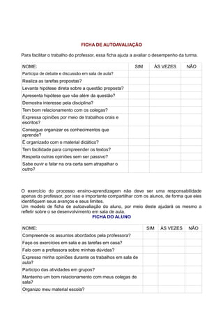 FICHA DE AUTOAVALIAÇÃO

Para facilitar o trabalho do professor, essa ficha ajuda a avaliar o desempenho da turma.

NOME:                                                    SIM       ÀS VEZES        NÃO
Participa de debate e discussão em sala de aula?
Realiza as tarefas propostas?
Levanta hipótese direta sobre a questão proposta?
Apresenta hipótese que vão além da questão?
Demostra interesse pela disciplina?
Tem bom relacionamento com os colegas?
Expressa opiniões por meio de trabalhos orais e
escritos?
Consegue organizar os conhecimentos que
aprende?
É organizado com o material didático?
Tem facilidade para compreender os textos?
Respeita outras opiniões sem ser passivo?
Sabe ouvir e falar na ora certa sem atrapalhar o
outro?



O exercício do processo ensino-aprendizagem não deve ser uma responsabilidade
apenas do professor, por isso e importante compartilhar com os alunos, de forma que eles
identifiquem seus avanços e seus limites.
Um modelo de ficha de autoavaliação do aluno, por meio deste ajudará os mesmo a
refletir sobre o se desenvolvimento em sala de aula.
                                    FICHA DO ALUNO

NOME:                                                          SIM    ÀS VEZES      NÃO
Compreende os assuntos abordados pela professora?
Faço os exercícios em sala e as tarefas em casa?
Falo com a professora sobre minhas dúvidas?
Expresso minha opiniões durante os trabalhos em sala de
aula?
Participo das atividades em grupos?
Mantenho um bom relacionamento com meus colegas de
sala?
Organizo meu material escola?
 