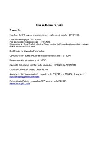 Denise Ibarra Ferreira
Formação:

Hab. Esp. de 2ºGrau para o Magistério com opção na pré-escola – 27/12/1986.

Graduada: Pedagogia - 21/12/1989
Pós-graduação: Psicopedagogia – 27/05/1995
Pós-graduação: Esp. Em Ed. Infantil e Séries Iniciais do Ensino Fundamental no contexto
da Ed. Inclusiva -16/03/2008.

Qualificação de Atividades Experientes:

Comunicação do surdo através da língua de sinais: Senai -15/12/2005.

Professores Alfabetizadores – 05/11/2005

Aquisição de Leitura e Escrita: Portal Educação – 16/03/2010 a 15/04/2010.

Oficina de Leitura: do projeto Letras de Luz

A arte de contar história realizado no período de 22/02/2010 a 29/04/2010. através do
http://cybelemeyer.com.br/moodle

Pedagogia do Projeto, curso online PPD termino dia 24/07/2010.
www.cursosppd.com.br
 