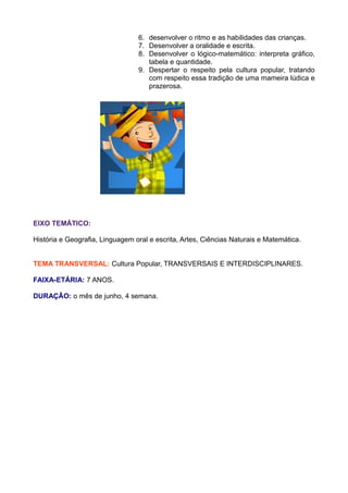 6. desenvolver o ritmo e as habilidades das crianças.
                                 7. Desenvolver a oralidade e escrita.
                                 8. Desenvolver o lógico-matemático: interpreta gráfico,
                                    tabela e quantidade.
                                 9. Despertar o respeito pela cultura popular, tratando
                                    com respeito essa tradição de uma mameira lúdica e
                                    prazerosa.




EIXO TEMÁTICO:

História e Geografia, Linguagem oral e escrita, Artes, Ciências Naturais e Matemática.


TEMA TRANSVERSAL: Cultura Popular, TRANSVERSAIS E INTERDISCIPLINARES.

FAIXA-ETÁRIA: 7 ANOS.

DURAÇÃO: o mês de junho, 4 semana.
 