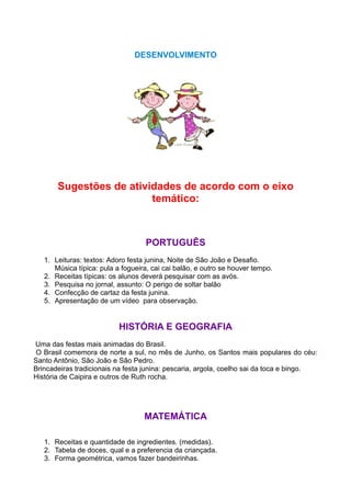 DESENVOLVIMENTO




       Sugestões de atividades de acordo com o eixo
                         temático:



                                   PORTUGUÊS
   1. Leituras: textos: Adoro festa junina, Noite de São João e Desafio.
      Música típica: pula a fogueira, cai cai balão, e outro se houver tempo.
   2. Receitas típicas: os alunos deverá pesquisar com as avós.
   3. Pesquisa no jornal, assunto: O perigo de soltar balão
   4. Confecção de cartaz da festa junina.
   5. Apresentação de um vídeo para observação.


                           HISTÓRIA E GEOGRAFIA
Uma das festas mais animadas do Brasil.
 O Brasil comemora de norte a sul, no mês de Junho, os Santos mais populares do céu:
Santo Antônio, São João e São Pedro.
Brincadeiras tradicionais na festa junina: pescaria, argola, coelho sai da toca e bingo.
História de Caipira e outros de Ruth rocha.




                                   MATEMÁTICA

   1. Receitas e quantidade de ingredientes. (medidas).
   2. Tabela de doces, qual e a preferencia da criançada.
   3. Forma geométrica, vamos fazer bandeirinhas.
 