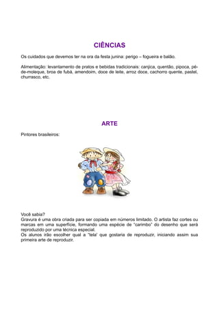 CIÊNCIAS
Os cuidados que devemos ter na ora da festa junina: perigo – fogueira e balão.

Alimentação: levantamento de pratos e bebidas tradicionais: canjica, quentão, pipoca, pé-
de-moleque, broa de fubá, amendoim, doce de leite, arroz doce, cachorro quente, pastel,
churrasco, etc.




                                        ARTE
Pintores brasileiros:




Você sabia?
Gravura é uma obra criada para ser copiada em números limitado. O artista faz cortes ou
marcas em uma superfície, formando uma espécie de “carimbo” do desenho que será
reproduzido por uma técnica especial.
Os alunos irão escolher qual a “tela' que gostaria de reproduzir, iniciando assim sua
primeira arte de reproduzir.
 
