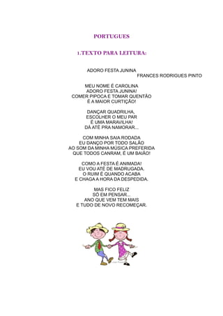 PORTUGUES

   1.TEXTO PARA LEITURA:


      ADORO FESTA JUNINA
                           FRANCES RODRIGUES PINTO

     MEU NOME É CAROLINA
     ADORO FESTA JUNINA!
 COMER PIPOCA E TOMAR QUENTÃO
      É A MAIOR CURTIÇÃO!

      DANÇAR QUADRILHA,
     ESCOLHER O MEU PAR
       É UMA MARAVILHA!
     DÁ ATÉ PRA NAMORAR...

     COM MINHA SAIA RODADA
    EU DANÇO POR TODO SALÃO
AO SOM DA MINHA MÚSICA PREFERIDA
 QUE TODOS CANRAM, É UM BAIÃO!

     COMO A FESTA É ANIMADA!
    EU VOU ATÉ DE MADRUGADA.
     O RUIM É QUANDO ACABA
  E CHAGA A HORA DA DESPEDIDA.

         MAS FICO FELIZ
        SÓ EM PENSAR...
     ANO QUE VEM TEM MAIS
  E TUDO DE NOVO RECOMEÇAR.
 