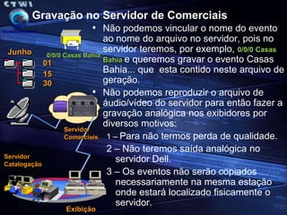 Procedimento de Gravação no ServidorOs arquivos  armazenados no servidor de comerciais corresponderão a geração bruta efetuada pela Globo e aos comerciais da RPC.