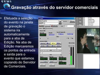 Gravação nos exibidoresO Coordenador que ira catalogar o evento irá abrir a janela de gravação, efetuar o cadastro e acessar o servidor para a edição (mark in e mark out) na posição onde esta o evento copiando ele para o servidor.ServidorComerciaisServidorCatalogaçãoExibiçãoCM Emissora