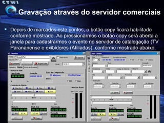 Gravação através do servidor comerciaisNesse novo processo há total flexibilidade ao acessar o evento pelo servidor porque permite assistirmos o evento direto do servidor (a qualidade já é aferida), marcar os pontos de entrada e saída e copiar o evento para os exibidores. Tudo isto sem nenhum trafego de fita e sem qualquer necessidade de ter de digitalizar novamente o material, ou seja, isto é muito mais produtivo e o mais importante teremos sempre o evento sendo  exibido com a mesma qualidade que foi produzido.