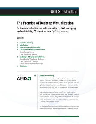 White Paper

The Promise of Desktop Virtualization
Desktop virtualization can help rein in the costs of managing
and maintaining PC infrastructures. By Megan Santosus

Contents

1	      Executive	Summary
2	      Introduction
2	      Types	of	Desktop	Virtualization
3	      The	Benefits	of	Desktop	Virtualization
	       Hosted	Desktop	Benefits
	       Client	Virtualization	Benefits
4	      Challenges	of	Desktop	Virtualization
	       Hosted	Desktop	Virtualization	Challenges
	       Client	Virtualization	Challenges
	       Cultural	and	Organizational	Challenges
6	      Conclusion




Brought to you compliments of   >>     Executive	Summary
                                       Much	like	server	virtualization,	virtualizing	desktops	involves	separating	the	physical	
                                       location	of	a	client	device	from	its	logical	interface.	In	practical	terms,	desktop	
                                       virtualization	allows	end	users	to	access	all	of	their	data	and	applications	without	be-
                                       ing	tied	down	to	a	specific	hardware	device.	It	also	allows	IT	departments	to	reduce	
                                       management	and	support	costs,	along	with	capital	expenses	for	desktop	hardware.	


                                       Yet	while	desktop	virtualization	has	been	around	for	some	time,	the	incentive	to	
                                       adopt	it	has	only	grown	compelling	relatively	recently,	as	the	proliferation	of	desktop	
                                       devices,	applications,	and	data—along	with	the	computing	demands	of	a	remote	and	
                                       often	far-flung	workforce—have	driven	IT	departments	to	seek	more	effective	ways	
                                       of	managing	desktop	computing	resources.


                                       This	white	paper	will	examine	the	state	of	the	desktop	virtualization	market,	discuss	two	
                                       desktop	virtualization	models,	and	explore	the	pros	and	cons	of	implementing	each	one.
 