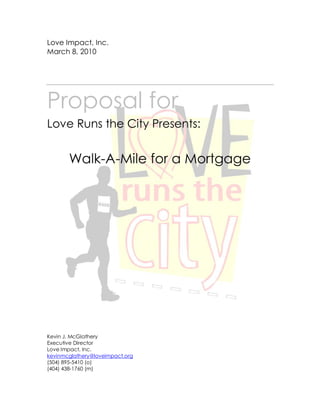 Love Impact, Inc.
March 8, 2010




Proposal for
Love Runs the City Presents:


       Walk-A-Mile for a Mortgage




Kevin J. McGlathery
Executive Director
Love Impact, Inc.
kevinmcglathery@loveimpact.org
(504) 895-5410 (o)
(404) 438-1760 (m)
 