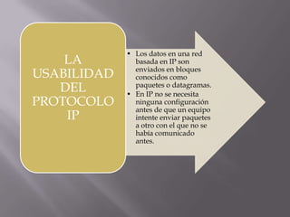 En IP no se necesita ninguna configuración antes de que un equipo intente enviar paquetes a otro con el que no se había comunicado antes.¿Qué son las cabeceras IP?Contienen las direcciones de las máquinas de origen y destino, direcciones que serán usadas por los conmutadores de paquetes y los enrutadores para decidir el tramo de red por el que reenviarán los paquetes.Las direcciones IP como son usadas en el internetEs el elemento común en la Internet de hoy. El actual y más popular protocolo de red es IPv4, IPv6 es el sucesor propuesto de IPv4; poco a poco Internet está agotando las direcciones disponibles por lo que IPv6 utiliza direcciones de fuente y destino de 128 bits. La versión 5 fue usada para un protocolo experimental. Otros números han sido asignados, usualmente para protocolos experimentales, pero no han sido muy extendidos.¿Qué es una dirección IP?Es un número que identifica de manera lógica y jerárquicamente a una interfaz de un dispositivo  dentro de una red que utilice el protocolo de Internet.
