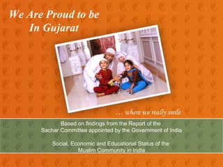 We Are Proud to be  In Gujarat …  where we really smile Based on findings from the Report of the  Sachar Committee appointed by the Government of India Social, Economic and Educational Status of the  Muslim Community in India 