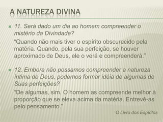 A NATUREZA DIVINA
   11. Será dado um dia ao homem compreender o
    mistério da Divindade?
    “Quando não mais tiver o espírito obscurecido pela
    matéria. Quando, pela sua perfeição, se houver
    aproximado de Deus, ele o verá e compreenderá.”

   12. Embora não possamos compreender a natureza
    íntima de Deus, podemos formar idéia de algumas de
    Suas perfeições?
    “De algumas, sim. O homem as compreende melhor à
    proporção que se eleva acima da matéria. Entrevê-as
    pelo pensamento.”
                                          O Livro dos Espíritos
 