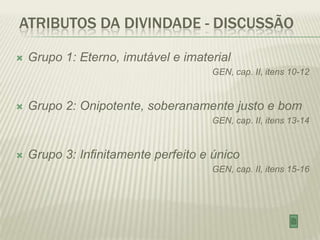 ATRIBUTOS DA DIVINDADE - DISCUSSÃO

   Grupo 1: Eterno, imutável e imaterial
                                     GEN, cap. II, itens 10-12


   Grupo 2: Onipotente, soberanamente justo e bom
                                     GEN, cap. II, itens 13-14


   Grupo 3: Infinitamente perfeito e único
                                     GEN, cap. II, itens 15-16
 