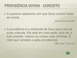 PROVIDÊNCIA DIVINA - CONCEITO

   A suprema sabedoria com que Deus conduz todas
    as coisas.
                                        Dicionário do Aurélio


   A providência é a solicitude de Deus para com as
    suas criaturas. Ele está em toda parte, tudo vê, a
    tudo preside, mesmo às coisas mais mínimas. É
    nisto que consiste a ação providencial.
                                        GEN, cap. II, item 20
 