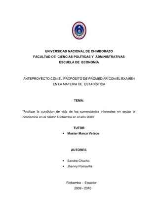 UNIVERSIDAD NACIONAL DE CHIMBORAZO<br />FACULTAD DE  CIENCIAS POLÍTICAS Y  ADMINISTRATIVAS<br />ESCUELA DE  ECONOMÍA<br />ANTEPROYECTO CON EL PROPOSITO DE PROMEDIAR CON EL EXAMEN EN LA MATERIA DE  ESTADÍSTICA<br />TEMA:<br />“Analizar la condicion de vida de los comerciantes informales en sector la condamine en el cantón Riobamba en el año 2009”<br />TUTOR<br />Master Marco Velaco<br />    AUTORES<br />Sandra Chucho<br />Jhenny Pomavilla<br />Riobamba -  Ecuador<br />                                                     2009 - 2010<br />AGRADECIMIENTO<br />Nuestro agradecimiento a Dios, por  darnos un regalo más importante que  es la vida, a sí mismo agradecemos a nuestros padres por apoyarnos y económicamente y  moralmente para que sus hijos tenga un buen futuro, también un gratitud agradecimiento al Master Marco Velazco por guiarnos en este trabajo Investigativo y ayudarnos a  desenvolvernos mejor <br />DEDICATORIA<br />Este trabajo le decicamos a las personas que incondicionalmente han estado junto a nosotros en las buenas en las malas brindándonos su apoyo: económico moral  , intelectual y  guía, a nuestras familias, maestros, compañeros, y amigos, convitiéndose así en el pilar fundamental para poder alcanzar nuestras metas.<br />RESUMEN <br />En  este anteproyecto   hablamos  del trabajo  informal en la ciudad de Riobamba, y una de las caracteristicas  es que no se rige por las normativas y leyes relativas a las transacciones de bienes y/o servicios en la sociedad (esto es lo que le da la quot;
formalidadquot;
 al comercio). En general se aplica al comercio permanente, o sea las personas que ves en las veredas vendiendo cosas sin boleta o factura participan del comercio  informal. Pero es porque  que  ellos quieren romper  ese  reglamento  la razón es por  su  condición de vida, nos les permite obtener  un  crédito o tener  un  capital para pasar  a ser un comerciante legalizado que  aporten  sus  ganancias al  Estado. <br />Existe sometimientos a los reglamentes es cuando la condición de  vida abastezca la necesidad primordial en hogares, teniendo un ingreso suficiente  cuando  sus  documentos este en regla, para no pasar  a ser comerciante informal. Y no  se sujetan por la  razón  que  su  ingreso es  muy bajo en lo  que  ganan en las ventas diarias, no existe un  apoyo suficiente de parte  de las  autoridades que ubique  en un puesto seguro.<br />SUMARY<br />Riobamba is a city with high economic level particularly in urban areas but in rural areas since ancient times suffered poverty is economic because it has a sufiecientes resources, such as many do not work on field methods and others for lack of grounds . Many have sought a solution of how to win money and power keep their familes and have décédé market a product in the corners of cities and commercial centers around ect, we talk about in this draft is concideras informal jobs that do not governed by regulations and laws relating to transactions in goods and / or services in society (this is what gives the quot;
formalityquot;
 to trade). Generally applies to street trading, or you see people selling things on the sidewalks without ballot or participate in the informal trade bill.<br />INTRODUCCIÓN<br />El presente trabajo se propone ofrecer un panorama de la situación de Riobamba de  acerca de  comerciantes  informales del sector la Condamine, destacando los más importantes aspectos económicos y sociales  de la crisis del país. Este conjunto de situaciones han venido acelerándose en los últimos años, afectando todo el espacio nacional.<br />Es Una ciudad con una  capacidad de responder  a la  presión de las necesidades de la población, pero no  abastecer todo lo necesario en especial de los comerciantes informales, por  razón  que no tienen un puesto seguro para  poder tener  un  alto  ingreso económica. <br />Es así que nuestro  objetivo básico, se centra en informar y explicar sobre “comerciante  informalquot;
 (a partir de las diversas causas de la del país. En diferentes países utilizan nombres diferentes para referirse a este tipo de comercio: economía informal, economía subterránea, economía paralela o simplemente mercado negro. El nuevo rostro que pugna por emerger de la actual confusión de la vida nacional nos obliga a meditar muy seriamente sobre nuestro futuro destino, tomar conciencia de su significado y encontrar las estrategias que nos enseña en función de lo que somos y podemos como  sociedad de múltiples legados.<br />El comercio informal es aquel que no se rige por las normativas y leyes relativas a las transacciones de bienes y/o servicios en la sociedad (esto es lo que le da la quot;
formalidadquot;
 al comercio). En general se aplica al comercio ambulante, o sea las personas que ves en las veredas vendiendo cosas sin boleta o factura participan del comercio informal. Es un tema de debate puesto que es bastante injusto para los que tienen que pagar arriendos, y otros costos derivados de la formalidad y legalidad de un negocio, deban competir con quienes no tienen esos costos, y se llevan toda la utilidad. Saludos sobrevivir que se ha ido extendiendo. Claramente   de que este problema está alcanzando niveles preocupantes. Una de las principales ocupaciones en los estudios acerca del sector informal es la estimación de su magnitud; explicada a la vez por diversas razones:<br />La incapacidad del sector moderno para absorber en su totalidad la oferta de mano de obra, <br />La alta inestabilidad ocupacional que generan algunas actividades promovidas por la modalidad de desarrollo.<br />La existencia de espacios económicos no cubiertos por la modernización, donde se dan condiciones favorables para desarrollar actividades por cuenta propia.<br />    PROBLEMA:<br />Los  comerciantes informales, no tienen un alto ingreso económico lo cual a llevado a que aumente la pobreza en la ciudad y una afectación seria al  comerciante formal.<br />PROBLEMATIZACION:<br />Presente  trabajo hemos analizando la  condición de los comerciantes informales, falta de recurso económico, han  provocado  muchos problemas  con los  comerciantes  informales, por no  poseer  un  puesto  seguro,  ha permitido  que  ellos  sean maltratado   por  parte  de  Municipales, en  este  caso  existe dos  razones por dos  partes.<br />Problema  especifico  que  ha  ocasionado ser  comerciantes  informales es por  no  poseer  un  suficientes  recursos  económicos  para poder  abastecer  todas las  necesidades  que  yo requiero  tener  así  vivir   en  un  ambiente  muy  cómodo y por otra parte los   comerciantes  informales no  hacen  un  poco  más de  esfuerzo para poder   sobresalir  de  su  pobreza  por  la   razón  que  no obtiene  un  crédito para  implementar  el  negocio y  reglamentar  sus  papeles, para  pasar a  ser un  comerciante  formal,  evitar  la  persecución  y   maltratos.<br />por una  parte  Los Municipales tienen  todo  Derecho de  cuidar  la  ciudad pero por otra no agredir  de una  manera  tan  ofensiva sin  tomar  en   cuenta  las  necesidades  que  tiene  los  comerciantes ya  que  ellos  tiene  que  mantener    a  su   familias, para  poder sobrevivir necesitan  trabajar, así  como persiguen  deberían  preocupar más por  ellos  evitando  todo  obstáculo y  manteniendo saludable  la ciudad  sin  ningún conflicto;  <br />Específicamente solo  el  comercio nos  conlleva a mayor desarrollo de la ciudad  y vida para  todos  los habitantes residentes de  esta ciudad y  de otros  lados.<br />En este caso en contra de la mujer, se busca el origen de los conflictos subyacentes a la violencia doméstica en las rutinas del hogar adaptadas a una fuerza de trabajo exclusivamente masculina, que ha dejado de monopolizar los ingresos económicos de la familia con la incorporación de la mujer al trabajo, la pobreza y la escasa movilidad social. A lo largo, el patriarcado, ha puesto el poder en manos de maridos y padres en cualquier relación conyugal o de pareja. Se desconoce si este tipo de violencia es un fenómeno en alza o en baja, incluso hoy donde existe un mayor número de denuncias y de registros que en épocas anteriores. Por un lado, es probable que haya una mayor predisposición a denunciar estos hechos al existir una mayor independencia femenina, <br />Más oportunidades de trabajo fuera del hogar, mayor conciencia feminista y más posibilidades de anticoncepción. Por otro lado, la motivación para la violencia es menor al existir una mayor libertad de elección de compañero, menos matrimonios forzados y una mayor emancipación de la mujer en cuanto a propiedad, estudios y divorcio. Ninguno de estos elementos puede ser evaluado con exactitud. La tecnología de la información actual ayuda a recopilar datos, pero en cambio resulta difícil conocer los procesos y los antecedentes. <br />OBJETIVOS.<br />OBJETIVO GENERAL.<br />Determinar la condición de  vida de los comerciantes informales del sector la Condamine de la ciudad de Riobamba en el  año 2009 <br />OBJETIVO ESPECIFICO.<br />Saber  la aspiración de mejoras en las ventas de  los comerciantes informales<br />Descubrir el porcentaje de comerciantes informales del sector la Condamine de la Ciudad  de  Riobamba <br />Analizar cuál es el  ingreso diario, y su incidencia en su nivel de vida.<br /> JUSTIFICACIÓN<br />Estar al tanto del porque los comerciantes informales no son bien visto  ante la  sociedad al hecho que no tenga un puesto seguro  sean maltratadas en  una forma violenta por parte de las policías Municipales.<br />Con el presente trabajo trataremos descubrir cuales son sus ingresos diarias en sus ventas.<br />Nosotros hemos escogido este tema porque hemos visto la necesidad de los comerciantes informales no tiene un ingreso alto por no tener un puesto seguro; ya que ellos se ven perseguidos por parte de comerciantes formales y Policías Municipales en este caso no tiene libertad para trabajar.<br />GENERAL DEL CANTÓN RIOBAMBA<br />La ciudad de Riobamba fundada el 14 de agosto de 1534, por el conquistador español Don Diego de Almagro, es la cabecera del cantón del mismo nombre, también capital de la provincia de Chimborazo. La ciudad se fundó sobre las ruinas de la ciudad destruida por Rumiñahui en su retirada hacia Quito luego de la derrota de Tiocajas.<br />El 4 de Febrero de 1797, un terremoto destruyó la ciudad, la elevada colina de Cullca Se pultó a gran parte de la ciudad, el fenómeno telúrico dejó miles de víctimas lo  que obligó a los sobrevivientes, por disposición la autoridad española de la Presidencia de Quito, a visualizar la posibilidad de un nuevo asentamiento. Desde su fundación, el Can tón Riobamba fue un reducto de grandes haciendas, reducidas hoy en su gran mayoría a minifundios destinados más a la economía de subsistencia que a la de acumulación. <br />La construcción del ferrocarril marcó un hito histórico en la vida del cantón, pues Riobamba no solo constituye un eje de comunicación para toda la región central del país, sino que con esta propuesta de transporte se inicia una nueva dinámica comercial y de intercambio entre la costa y la sierra, que generó también un intercambio cultural en la región. Hasta la década de los años 80 la base económica local fue la agropecuaria, en 1920 se formó por dicha circunstancia la llamada Junta de Fomento Agrícola transformada en 1937 en el Centro Agrícola Cantonal de Riobamba.<br />Desde 1931, el Centro Agrícola instituyó la Feria de Macají como una expresión de la Producción local agropecuaria, cuyos mercados tradicionales siempre se localizaron en Quito, Cuenca y Guayaquil. A partir de la década de los años 60, con la Reforma Agraria llega una nueva estructura productiva acompañada de una profunda transformación de las relaciones sociales y productivas. La tenencia de la tierra que estaba en manos de pocas familias pasó a la forma de propiedad individual o comunitaria de los indígenas y las formas de producción sufrieron una indiscutible variación.<br />La presencia de las Universidades locales UNACH y ESPOCH marcan nuevas expectativas para la juventud del cantón y cambia el nivel de migración de los jóvenes para realizar sus estudios universitarios en Quito o Guayaquil. Si bien la vocación productiva del cantón se orienta a lo agropecuario y ganadero,  e comercio es el sector de mayor crecimiento en los últimos años, aunque en su mayoría un comercio informal, que ocasiona un desorden en la ciudad.<br />SITUACION GEOGRÁFICA DE CANTON RIOBAMBA<br />El cantón Riobamba esta situado a 2.754,06 metros sobre el nivel del mar, a 1º 41´46” latitud  Sur; 0º 3´ 36” longitud Occidental del meridiano de Quito. El cantón Riobamba está ubicado en la región Sierra Central y constituye la capital de la Provincia de Chimborazo.  Está ubicado a 196 km. de la ciudad de Quito.<br />DIVISION POLITICA<br />parroquias urbanas: Maldonado, Veloz, Lizarzaburo, Velasco y Yaruquies 10 Parroquias rurales: San Juan, Licto, Calpi, Quimiag, Cacha, Flores, Punín, Cubijíes, Licán, San Luis.<br /> HISTORIA DE LA CONDAMINE<br />En la ciudad de Riobamba, la comercialización entre productores agrícolas, comerciantes, e intermediarios, se desarrollaba en el Mercado La Condamine, el mismo que desde hace algún tiempo presentaba muchas dificultad espara mencionada comercialización, ya que el congestionamiento de vehículos especialmente en los días de feria obstaculizaba el proceso, el espacio físico no prestaba las condiciones para que este sea ágil y ordenado. Pero este no era el único problema del mercado ya que la cantidad de basura que se acumulaba diariamente, mantenía condiciones insalubres para comercializar los productos agrícolas. <br />De ahí nace la necesidad de construir un centro de acopio adecuado para la comercialización de los productos agrícolas, con el espacio físico que requieren para la misma y que brinde a la población productos aptos para el consumo de la colectividad. Por esta razón la I. Municipalidad de Riobamba decidió construir un mercado que mejore la comercialización, la calidad y el buen manejo de los productos agrícolas y garantice la salud de la comunidad.  El espacio destinado  para que se cumpla con este propósito contempló la utilización de las antiguas instalaciones de ENAC, cuya superficie cubre una extensión de 51.500 m², y el terreno contiguo que pertenecía al Banco Nacional de Fomento con una superficie de 30.500 m² El proyecto que se levantó en este espacio de 82.000 m², está ubicado en  un sector estratégico de la ciudad y cumple con facilidades para el acceso desde los diferentes centros de producción agrícola. <br />La actividad  comercial de productos  agrícolas que se desarrollan en la ciudad de Riobamba en los diferentes mercados es considerada por la I. Municipalidad  como un servicio de su exclusiva responsabilidad y expresa; Es atribución municipal el aprobar el  Programa de Mercados, reglamentar la prestación de servicios, normar y reglamentar el uso de las instalaciones. Con la voluntad de gestión que tiene el Concejo Cantonal y la Primera Autoridad Municipal, el primer paso dado fue el de creer en un grupo humano integrado por técnicos y empleados municipales para que el proyecto sea construido y de esta manera se lo realizó en la modalidad de administración directa.<br /> La primera Empresa Municipal Mercado de Productores Agrícolas San Pedro de Riobamba (EMMPA), es la obra civil más importante del I. Municipio de Riobamba,  su área cubierta es de 7.200 m² (siete mil doscientos metros cuadrados), dentro de una superficie de 50.000 m² (cincuenta mil metros cuadrados), cuya estructura  está ocupada con estacionamientos, vías de ingresos y otros servicios propios de esta obra.  <br />El Ilustre Municipio de Riobamba, vía ordenanza N. 012 el 3 de junio de 2002 expide del seno del Ilustre Concejo Cantonal de Riobamba, la constitución de la primera Empresa Municipal Mercado de Productores Agrícolas San Pedro de Riobamba, la misma que se constituyó, como dependencia del I. Municipio de Riobamba; la Ordenanza de Constitución fue reformada el 13 de noviembre  de 2002 quedando vigente la Ordenanza Reformatoria de Constitución N. 018, en donde la Empresa fue constituida con personería jurídica propia y autonomía administrativa, financiera y patrimonial. <br /> Esta Empresa legalmente emprende sus actividades de funcionamiento el 5 de Enero del 2003.La Empresa Municipal Mercado de Productores Agrícolas San Pedro de Riobamba,  al ser una Empresa nueva, necesitade un plan estratégico como una herramienta básica para el desarrollo óptimo de sus actividades.<br />HISTORIA DEL COMERCIO<br />Los orígenes del comercio se remontan a finales del cuando se descubrió la agricultura. Al principio, la agricultura que se practicaba era una agricultura de subsistencia , donde las cosechas obtenidas eran las justas para la población dedicada a los asuntos agrícolas. Sin embargo, a medida que iban incorporándose nuevos desarrollos tecnológicos al día a día de los agricultores, como por ejemplo la fuerza animal, o el uso de diferentes herramientas, las cosechas obtenidas eran cada vez mayores. Así llegó el momento propicio para el nacimiento del comercio, favorecido por dos factores:<br />Las cosechas obtenidas eran mayores que la necesaria para la subsistencia de la comunidad. <br />Ya no era necesario que toda la comunidad se dedicara a la agricultura, por lo tanto parte de la población empezó a especializarse en otros asuntos, como la alfarería o la siderurgia. <br />Por lo tanto, los excedentes de las cosechas empezaron a intercambiarse con otros objetos en los que otras comunidades estaban especializadas. Normalmente estos objetos eran elementos para la defensa de la comunidad armas depósitos para poder transportar o almacenar los excedentes alimentarios (ánforas, etc.), <br />Este comercio primitivo, no solo supuso un intercambio local de bienes y alimentos, sino también un intercambio global de innovaciones científicas y tecnológicas, entre otros, el trabajo en hierro, el trabajo en bronce, la rueda nuevas formas de urbanismo y un largo etcétera. En la península Ibérica  este periodo se conoce como el Orientalizante, por las continuas influencias recibidas de oriente. En este momento es cuando surge la cultura ibérica.<br />Además del intercambio de innovaciones, el comercio también propició un paulatino cambio de las sociedades. Ahora la riqueza podía almacenarse e intercambiarse. Empezaron a aparecer las primeras sociedades capitalistas tal como las conocemos hoy en día, y también las primeras estratificaciones sociales. En un inicio las clases sociales eran simplemente la gente del poblado y la familia del dirigente. Más adelante aparecieron otras clases sociales más sofisticadas como los guerreros, los comerciantes, etc.<br /> EL TRUEQUE<br />El trueque era la manera en que las antiguas civilizaciones empezaron a comerciar. Se trata de intercambiar mercancías por otras mercancías de igual valor. El principal inconveniente de este tipo de comercio es que las dos partes involucradas en la transacción comercial tenían que coincidir en la necesidad de las mercancías ofertadas por la otra parte. Para solucionar este problema surgieron una serie de que almacenaban las mercancías involucradas en las transacciones comerciales. Estos intermediarios muy a menudo añadían un riesgo demasiado elevado en estas transacciones, y por ello este tipo de comercio fue dejado de lado rápidamente cuando apareció la moneda.<br /> LA MONEDA<br />La  en una definición más general, es un medio acordado en una comunidad para el intercambio de bienes. El dinero, no sólo tiene que servir para el intercambio, sino que también es una unidad de cuenta y una herramienta para almacenar valor. Históricamente ha habido muchos tipos diferentes de dinero, desde o determinados tipos de marinas. Sin embargo, el más extendido sin duda a lo largo de la historia es el oro. El uso del dinero en las transacciones comerciales supuso un gran avance en la economía. Ahora ya no hacía falta que las partes implicadas en la transacción necesitaran las mercancías de la parte opuesta. Civilizaciones más adelantadas. Las monedas eran objetos especialmente diseñados para este asunto. Aunque estas primitivas monedas, al contrario de las monedas modernas, tenían el valor de la moneda explícito en ella. Es decir, que las monedas estaban hechas de metales como oro o plata y la cantidad de metal que tenían era el valor nominal de la moneda.<br />El único inconveniente que tenía el dinero era que al ser un acuerdo dentro de una comunidad, podía tener no sentido un dinero fuera de contexto. Por ejemplo, si el elemento de intercambio de una comunidad eran dientes de ballena, aquellos dientes no tenían ningún valor fuera de la comunidad. Por ello un poco más adelante surgió el concepto de la divisa. La divisa, ahora sí, es un elemento de intercambio aceptado en una zona mucho más amplía que la propia comunidad. La divisa más habitual era el oro puro, aunque a lo largo de la historia también han aparecido otros. Las divisas facilitaron el comercio intercontinental en gran medida.<br />DEFINICIÓN DELCOMERCIO<br />Se denomina comercio a la actividad socioeconómica consistente en el intercambio de algunos materiales que sean libres en el mercad compra y venta de bienes y servicios, sea para su uso, para su venta o su transformación. Es el cambio o transacción de algo a cambio de otra cosa de igual valor. Por actividades comerciales o industriales entendemos tanto intercambio de bienes o de servicios que se afectan a través de un mercader o comerciante. El comerciante es la persona física o jurídica que se dedica al comercio en forma habitual, como las sociedades mercantiles. También se utiliza la palabra comercio para referirse a un a un establecimiento de la Ruta de la seda y la recuperación.<br />TIPOS DE COMERCIO<br />El comercio es una fuente de recursos tanto para el empresario como para el país en el que este constituido, entre mas empresas vendan el mismo producto o brinden el mismo servicio se abaratan los servicios.<br />Se entiende por comercio mayorista (conocido también como quot;
comercio al por mayorquot;
 o quot;
comercio al mayorquot;
) la actividad de compra-venta de mercancías cuyo comprador no es consumidor final de la mercancía. La compra con el objetivo de vendérsela a otro comerciante o a una empresa manufacturera que la emplee como materia prima para su transformación en otra mercancía o producto.<br />Se entiende por comercio minorista (conocido también como quot;
comercio al por menorquot;
, quot;
comercio al menorquot;
; quot;
comercio detallistaquot;
 o simplemente quot;
al detalquot;
) la actividad de compra-venta de mercancías cuyo comprador es el consumidor final de la mercancía, es decir, quien usa o la mercancía.<br />Comercio interior, es el que se realiza entre personas que se hallan presentes en el mismo país, sujetos a la misma jurisdicción; comercio exterior es el que se efectúa entre personas de un país y las que viven en otro.<br />Comercio terrestre, marítimo, aéreo y fluvial, todos hacen referencia al modo de transportar la mercancía y cada una es propia de una rama del derecho mercantil, que llevan el mismo nombre.<br />Comercio por cuenta propia, el que se realiza por cuenta propia, para sí mismo, y comercio por comisión, es el que se realiza a cuenta de otro.<br />El comercio es la principal fuente de ingresos de cada país, es por eso que el gobierno apoya a que se generen cada vez más nuevas empresas. También es la mejor forma de ganar dinero.<br />INFORMALIDAD<br />No existe un consenso claro en la definición de informalidad. Sin embargo, en términos generales éstas comprenden actividades ilícitas como la fabricación y el tráfico de las drogas comercialización  de los artículos robados, y actividades de así como también actividades que no tienen un estrictamente ilícito que pero que escapa a registro a la regulación del gobierno.<br />Así, por ejemplo, en muchas zonas rurales existen economías de subsistencia que no son declaradas, las cuales incluyen producción de bienes  así como su intercambio a través de transacciones monetarias o trueque. Congrega actividades muy diversas tales como: los vendedores ambulantes, los talleres artesanales manufactureros y de las pequeñas empresas subcontratistas de servicios, los transportistas, el comercio ilegal de todo tipo (incluido el contrabando), entre otros. Se considera que los integrantes del sector informal son: los trabajadores por cuenta propia y familiares no remunerados; los trabajadores de una microempresa definida como una unidad de producción que emplea hasta 5 personas y los trabajadores del empleo doméstico.<br />Ser informal, teóricamente significa estar fuera de lo formal, fuera de lo instituido. El problema radica en que en el Perú lo instituido nunca ha funcionado, razón por la cual la informalidad es considerada como algo casi natural en el país. La informalidad se basa en problemas estructurales no resueltos y en el mal funcionamiento de las instituciones debido a la marginación y el centralismo. Es pragmática y transgresora y se caracteriza por un marcado relativismo ético, es decir cada uno quiere imponer sus reglas, nadie acepta las establecidas por la autoridad.<br />LA INFORMALIDAD GENERA COSTOS  SIGNIFICATIVOS<br />Los altos costos de formalización explican en gran parte porqué en el existen tantas empresas informales. Muchas veces se asumen que los agentes económicos prefieren mantenerse de manera informal para competir en forma desleal con los que si pagan. Sin embargo, esta es una visión simple del problema.<br />La actividad informal no está exonerada de costos, por el contrario. Los sobornos a las autoridades y otras coimas para no ser detectados son una suerte de que tienen que pagar los negocios informales. De otro lado, los negocios informales no gozan de las ventajas que otorgan la, como la  limitada, la facilidad para dividir los, la sucesión ilimitada, el acceso a crédito formal a tasas inferiores que las usualmente observadas en los  informales, etc.<br />A veces los costos no son tan evidentes pero, por ejemplo, muchos productores informales además tienen que movilizar su mercadería en pequeños grupos para reducir el de ser detectados. Obviamente, es más caro transportar mercadería en pequeños paquetes que de manera agregada.<br /> <br />ECONOMÍA INFORMAL<br />Su concepto se ha popularizado en los últimos años, se emplea de manera tan amplia, que admite varios significados a la vez. Y no es raro incluso ver a una misma utilizar el mismo término en ocasiones distintas, para hablar de problemas diferentes.En el ámbito académico, algunos investigadores trabajan con un concepto de informalidad que es sinónimo de  urbana y el resultado de un  capitalista desigual y dependiente. Para otros, es un sinónimo de rechazo masivo de los ciudadanos a las reglas de  que les impone, es decir, el marco legal vigente que resulta especialmente costoso y discriminatorio para los más pobres. <br />COMERCIO INFORMAL<br />El comercio no estructurado o informal incluye a las personas que laboran en micro negocios comerciales asociados a los hogares y los trabajadores vinculados a micro negocios registrados que operan sin un local, es decir, en vía pública, o en pequeños talleres o locales. Existen diversos tipos de comerciantes y vendedores, destacando los ambulantes.<br />DEFINICIÓN DE COMERCIO INFORMAL<br />El comercio informal es aquel que no se rige por las normativas y leyes relativas a las transacciones de bienes y/o servicios en la sociedad (esto es lo que le da la quot;
formalidadquot;
 al comercio). En general se aplica al comercio ambulante, o sea las personas que ves en las veredas vendiendo cosas sin boleta o factura participan del comercio informal. Es un tema de debate puesto que es bastante injusto para los que tienen que pagar arriendos, y otros costos derivados de la formalidad y legalidad de un negocio, deban competir con quienes no tienen esos costos, y se llevan toda la utilidad. <br />TIPOS DE  COMERCIANTES INFORMALES<br />Se podría considerar tres tipos de comerciantes informales:<br />INFORMALES PERMANENTES, que dependen del día a día. Son visibles cualquier día a la semana.<br /> INFORMALES PERIÓDICOS, que realizan su actividad de una a dos veces por semana, normalmente lo hacen los fines de semana.<br />INFORMALES TEMPORALES, quienes realizan su actividad una a dos veces al año, por lo general, para el periodo de Navidad y Fin de Año. En el estudio se en el en el primer grupo, por ser informales a tiempo completo, es decir que no realizan ningún otro tipo de actividad para generar ingreso<br />MINIMO VITAL   Y AL TRABAJO DE COMERCIANTE  INFORMAL<br /> El Derecho al mínimo vital y al trabajo de comerciante informal estacionario a quien por decisión de la administración se le ordena restituir el espacio publico ocupado al igual que el retiro de los elementos con los que lo ocupa las autoridades municipales su actividad de comercio . Solicita se ordene a la administración municipal su reubicación en un lugar que considere su avanzada edad y la actividad que realiza. Protección del espacio público por parte del estado y eficacia de los derechos fundamentales de los comerciantes informales. Confianza legítima. <br /> Deber de implementar políticas razonables de reubicación. El cumplimiento del deber de protección del espacio público obliga a las autoridades públicas a ejercer todas aquellas medidas destinadas a impedir su ocupación indebida, entre ellas la ejecución de planes de recuperación que comprendan el retiro de las personas que irregularmente hacen uso del mismo, entre ellas los comerciantes informales. Requisitos para la legitimidad, desde la perspectiva constitucional, de los planes de restitución del espacio público ocupado por comerciantes informales que ejercen esta actividad bajo el amparo de la confianza legítima.<br /> El principio de confianza legítima para el caso de los vendedores informales y la conservación del ejercicio de la actividad comercial. Si un comerciante informal afectado con la política de reubicación ha desarrollado determinada actividad lícita por un tiempo determinado y con la anuencia de la administración, comprobable a través de la concesión de permisos y licencias; la reubicación para el ejercicio de una labor opuesta a la desarrollada se muestra como una carga irrazonable, que desconoce la realidad anterior a la implementación de la política  de restitución del espacio público y defrauda la confianza legítima de que es titular el vendedor informal. <br />ECONOMÍA INFORMAL:<br />Su concepto se ha popularizado en los últimos años, se emplea de manera tan amplia, que admite varios significados a la vez. Y no es raro incluso ver a una misma  utilizar el mismo término en ocasiones distintas, para hablar de problemas diferentes.<br />En el ámbito académico, algunos investigadores trabajan con un concepto de informalidad que es sinónimo de urbana y el resultado de un  capitalista desigual y dependiente. Para otros, es un sinónimo de rechazo masivo de los ciudadanos a las reglas de  que les impone es decir, el marco legal vigente que resulta especialmente costoso y discriminatorio para los más pobres. <br />Los comerciantes informales son acusados en ocasiones de interferir el tráfico peatonal y vehicular, así como ensuciar las calles, sin embargo para ellos ese trabajo es su única fuente de ingreso, en consecuencia la Alcaldía de Valera se abocará de lleno a resolver esta situación, logrando un acuerdo donde todos puedan salir beneficiados <br />VOCABULARIO<br />MERCADO NEGRO.-  esto significa comerciantes informales en otros términos.<br />VITAL.-  Perteneciente  a la  vida <br />INFORMALES PERIÓDICOS.-  dicen a los que realizan su actividad de una a dos veces por semana, normalmente lo hacen los fines de semana.<br />COMERCIO POR COMISIÓN, es el que se realiza a cuenta de otro.<br />MARCO TEÓRICO <br />DISEÑO MÉTODOLÓGICO METODÓLOGIA<br />Este  presente  trabajo investigativo, se orientará a través de  una metodología participativa con la  responsabilidad de miembro de investigación. El proceso a seguir describe a continuación:<br />MÉTODO DEDUCTIVO.- que nos sirve para analizar partiendo desde cada problema de los  comerciantes para  obtener problema, consecuencias, examinando afirmaciones, generales para llegar acasos particulares.<br />MÉTODO INDUCTIVO.- Una vez que  hayamos  analizado las  consecuencias y problemas se establecerá generalizaciones. Específicamente este método   nos  permitirá comparar, estructurar  semejanzas y diferencias, nos ayuda comprender mejor y a indagar conceptos  verdaderos.<br />TIPOS DE INVESTIGACIÓN:<br />DOCUMENTAL.-  Porque los datos recabados son extraídos de fuentes bibliográficas, del Municipio , así como documentos de Internet<br />DE CAMPO.-   Porque se  realiza en el lugar de los hechos y está  en conexión directa con las situaciones que viven los comerciantes informales<br />NO EXPERIMENTAL.-  Puesto que no pretendemos introducir ningún tipo de factor o variable para medir su incidencia, tan solo describiremos la situación actual de los Comerciantes Informales.<br />El presente trabajo de  investigación,  dadas sus  características,  será:<br />EXPLORATORIO.-  Explora  las características  que  presentan el problema específico que da  en los comerciantes  informales sin  interesar  en  aspectos  secundarios. <br />DESCRIPTIVO.- Puesto que  realizaremos una descripción objetiva de  la situación actual de  la  problemática de  nuestro  estudio.<br />APLICADA.- Porque nos  permite utilizar con el tema, así como fuentes primarias y secundarias para  sustentar nuestra investigación.<br />3.4  METODOLOGÍA UTILIZADA EN LA EJECUCIÓN DE LA INVESTIGACIÓN.<br />El trabajo investigativo se ejecutara con técnicas y estrategias de la investigación científica como son: encuestas, entrevistas, observaciones y análisis.<br />Población Y Muestra:<br />POBLACIÓN <br />La investigación se realizara  en la ciudad de Riobamba.<br /> MUESTRA   <br />Investigación a los comerciantes informales de Sector la  Condamine<br />3.5 CONCLUSION<br />La condición de vida de los comerciantes informales a llevado a un aumento de la pobreza en la ciudad, al mismo tiempo el des orden en la misma.<br />La condición de vida de los comerciante informal es baja, lo que no permite que a sus hijos les den educación de calidad, incluso mucho de estos no estudian y muy pronto ellos también salen a trabajar en la informalidad.<br />Ellos tienen una  condición de vida muy baja que otros comerciantes formales, por no tener  un alto ingreso económica muchas  de las veces  son  maltratadas sin importar la  edad y género, ya  que sus autoestimas cada vez más  bajan, afecta sicológicamente; ya los niños desde muy temprana  edad reciben  esos  golpes duros cada ves siguen desarrollando en estatura pero su mentalidad que esa trauma y piensa ellos sirven solo para vender nada más. <br />3.6 RECOMENDACIÓN<br />Incentivar la creacion de nuevos puestos de trabajo, con la creacion de nuevas empresas, y creditos con intereses bajos a los comerciantes informales, para que puedan iniciar sus propios negocios y se formalicen en la ciudad.<br /> Crear nuevos centros de comercializacion en la ciudad y dar incentivos a los comerciantes informales para que ocupen esos nuevos espacios fisicos.<br />Capacitar a los comerciantes intormales como ellos pueden  adquiri un    crédito y desarrollar sus ventas en  forma nomal.<br />   Reubicar  en  un  puesto, para mejore su  condición de vida.<br />ILUSTRACIÓN I<br />ILUSTRACIÓN II<br />UNIVERSIDAD NACIONAL DE  CHIMBORAZO<br />FACULTAD DE CIENCIAS POLITICAS  Y  ADMINISTRATIVAS<br />ESCUELA  DE ECONOMÍA<br />El objetivo de esta encuesta es determinar la condición de  vida de los comerciantes informales del sector la Condamine de la ciudad de Riobamba en el  año 2009 <br />INSTRUCTIVO:<br />Sírvase contestar a estas preguntas en forma anónima.  <br />La información que nos proporcione servirá,  para nuestra investigación.<br />ENCUESTA PARA LOS COMERCIANTES INFORMALES DE SECTOR LA <br />CONDAMINE<br />¿Los comerciantes informales tienen libertad para trabajar?<br />                          Si                   No                  <br />¿Porqué?________________________________________________________________________________________________________________________________________________________________________________________________________________________________________<br />¿Cuánto es su ingreso diario de las ventas?<br />                      $10                             $ 50                     Otros   <br />                      $30                 $ 80      <br />¿Porqué?_______________________________________________________________________________________________________________________________________________________________________________________________________________________________________ <br />¿Cómo considera usted la persecución de parte de Policías  y sus influencias en sus ingresos?<br />                                Mucho                  poco nada<br />¿Porqué?________________________________________________________________________________________________________________________________________________________________________________________________________________________________________<br />¿Piensa usted  que existe la suficiente atención a los Comerciantes  Informales de parte del Alcalde?<br />                             Si                                    No                              <br />¿Porqué?________________________________________________________________________________________________________________________________________________________________________________________________________________________________________<br />¿En que magnitud fueron sus ventas desde 1r° de Enero hasta 31 de Diciembre?<br />                           Mejor                            Medio                <br />                            Igual                             Peor <br />¿Porqué?________________________________________________________________________________________________________________________________________________________________________________________________________________________________________<br />¿Le parecería conveniente que el Alcalde reubique en un puesto seguro?<br />                                Si                                No   <br />¿Porqué?________________________________________________________________________________________________________________________________________________________________________________________________________________________________________<br />Gracias,<br /> TABLA N°. 1 “INGRESO DIARIO”<br />Tabla de  ingreso de las ventas  de  los productos diarios que comercializan los comerciantes informales( estable) del sector la  condamine<br />DIAVENTASMESAÑOLUNES1560180MARTES30120360MIERCOLES1560180JUEVES2080240VIERNES2080240SABADO30120360TOITAL401604801706802040<br />TABLA N°. 2 “ ESTADÍSTICO” <br />XFFAFRFP%480160.1666666716.6666667360150.1666666716.6666667240240.3333333333.3333333180220.3333333333.3333333TOTAL=6 =1=100<br />Fuente: Cuador Creado por  Sadra Chucho y Jhenny Pomavilla <br />Gráfica <br />TABULACIÓN DE DATOS<br />¿Los trabajadores tienen libertad para trabajar?<br />       Interpretación: Del 100% de los encuestados, 100% dicen  que los de Municipalidad no dejan trabajar,  <br />            Si 0%                            <br />            No 100%<br />¿Cuánto es su ingreso diario de las ventas?<br />Interpretación:  Del 100% de los  encuestados, los  20% dicen  que en sus ventas diarias  ingresa solo $10, Del 100%  de los  encuestados  el 80% dice sus ventas sobre pasa los  $10.<br />            $10   20%        <br />            30    0%      otros   80%<br />            80    0%              <br />            50    0%<br />¿Cómo considera usted la persecución de parte de Policías Municipales y que tipo de castigos imponen?<br />           Interpretación.- Del 100% de los encuestados 10% dicen  el castigo es la  carcel, 90 % dicen castigan quitando los  productos y cobra una multa de  $ 20.<br />          Carcel 0%<br />          Impuestos 0%   <br />         Otros  9%<br />¿Piensa usted que existe la suficiente atención a los comerciantes Informales de parte del Alcalde?<br />            Interpretación.- DeL 100% de los encuestados, y 100% dicen que no existe suficiente atención.<br />   ¿En que Magnitud fueron sus ventas desde 1r° de Enero  hasta 31de  Diciembre?<br />nterpretació.- Del 100% de encuestados, 20% dicen sus ventas  han sido igual, 20% medio y 60% supieron decir que su ofertas han sido peor.<br />Mejor   0%<br />Igual    20%<br />Medio  20% <br />Peor    60%<br />¿ Le parecería conveniente que el Alcalde les reubique en puesto seguro?<br />Interpretación.- De los 100% de los encuestados,100% dice que si es necesario que el Alcalde se preocupe de un puesto bien seguro para ya no correr a un lugar a otro por el temor. <br />Si   100%<br />No   0%<br />CRONOGRAMA DE ACTIVIDADES <br />ACTIVIDEADES DIDICM      eENE ..Planteamiento del tema. Planteamiento del pro- Blema . Planteamiento del    objetivo . recopilación de información del Municipio  . búsqueda de información en internet . elaboración de encuestas.tabulación de  datos .conclusión del proyecto 12345612345678<br />BIBIOGRAFÍA <br />Monografía   sobre comerciantes informales de García Gálvez, Rosa Elvira estudiante de Escuela de de Negocios Internacionales “perú”<br />De Wikipedia, la enciclopedia libre<br />Noticia diario de los Andes <br />Plan de desarrollo cantonal de Riobamba 2006- 2020<br />Indice <br /> AGRADECIMIENT<br />DEDICATORIA<br />RESUME<br />SUMARIO<br />INTRODUCCIÓN<br />    PROBLEMA:<br />PROBLEMATIZACION:<br />OBJETIVO GENERAL.<br />OBJETIVO ESPECIFICO.<br />GENERAL DEL CANTÓN RIOBAMBA<br />N RIOBAMBA<br />DIVISION POLITICA<br />HISTORIA DE LA CONDAMINE<br />HTORIA DEL COMERCIO<br />EL TRUEQU<br />LA MONEDA<br />DEFINICIÓN DELCOMERCIO<br />TIPOS DE COMERCIO<br />INFORMALIDAD<br />LA INFORMALIDAD GENERA COSTOS  SIGNIFICATIVOS<br />ECONOMÍA INFORMAL<br />COMERCIO INFORMA<br />