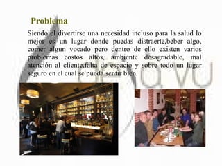 Problema Siendo el divertirse una necesidad incluso para la salud lo mejor es un lugar donde puedas distraerte,beber algo, comer algun vocado pero dentro de ello existen varios problemas costos altos, ambiente desagradable, mal atención al cliente,falta de espacio y sobre todo un lugar seguro en el cual se pueda sentir bien. 