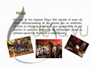 Visión Ser uno de los mejores Disco Bar situado al norte de Quito diferenciandose de los demás por su ambiente, servicio al cliente y sobre todo por lo accesible de sus precios lo cual nos posiciona en el mercado como su primera opción de diversión y sadisfacción.  