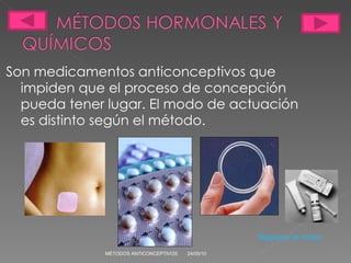 Son medicamentos anticonceptivos que impiden que el proceso de concepción pueda tener lugar. El modo de actuación es distinto según el método. 24/05/10 MÉTODOS ANTICONCEPTIVOS Regresar al indice 