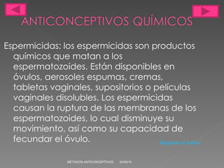 Espermicidas: los espermicidas son productos químicos que matan a los espermatozoides. Están disponibles en óvulos, aerosoles espumas, cremas, tabletas vaginales, supositorios o películas vaginales disolubles. Los espermicidas causan la ruptura de las membranas de los espermatozoides, lo cual disminuye su movimiento, así como su capacidad de fecundar el óvulo. 24/05/10 MÉTODOS ANTICONCEPTIVOS Regresar al índice 