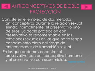 Consiste en el empleo de dos métodos anticonceptivos durante la relación sexual siendo, normalmente, el preservativo uno de ellos. La doble protección con preservativo es recomendable en las relaciones sexuales en las que no se tenga conocimiento claro del riesgo de enfermedades de transmisión sexual. En los que podemos encontrar el preservativo con anticonceptivo hormonal y el preservativo con espermicida. 24/05/10 MÉTODOS ANTICONCEPTIVOS Regresar al índice 