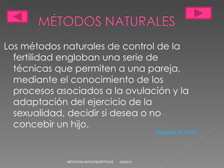 Los métodos naturales de control de la fertilidad engloban una serie de técnicas que permiten a una pareja, mediante el conocimiento de los procesos asociados a la ovulación y la adaptación del ejercicio de la sexualidad, decidir si desea o no concebir un hijo. 24/05/10 MÉTODOS ANTICONCEPTIVOS Regresar al índice 