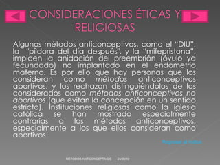 Algunos métodos anticonceptivos, como el “DIU”, la  "píldora del día después", y la “mifepristona”, impiden la anidación del preembrión (óvulo ya fecundado) no implantado en el endometrio materno. Es por ello que hay personas que los consideran como  métodos  anticonceptivos abortivos, y los rechazan distinguiéndolos de los considerados como  métodos anticonceptivos no abortivos  (que evitan la concepción en un sentido estricto). Instituciones religiosas como la iglesia católica se han mostrado especialmente contrarias a los métodos anticonceptivos, especialmente a los que ellos consideran como abortivos. 24/05/10 MÉTODOS ANTICONCEPTIVOS Regresar al índice 